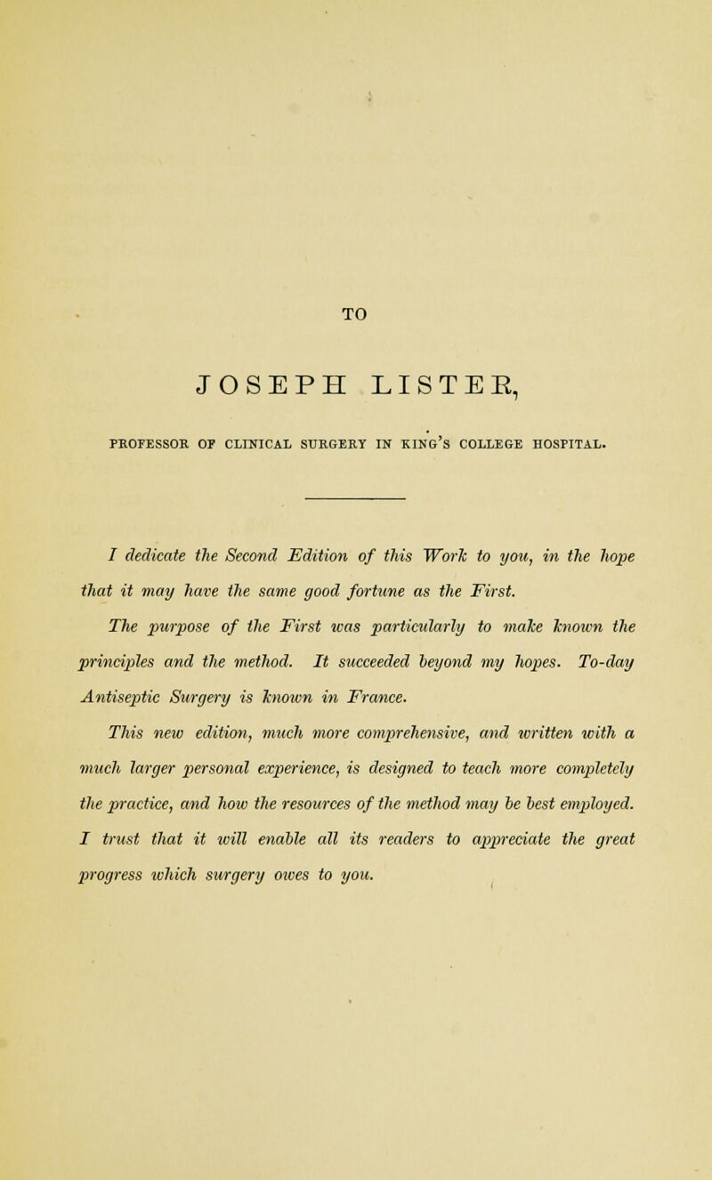 TO JOSEPH LISTEE, PROFESSOR OP CLINICAL SURGERY IN KING S COLLEGE HOSPITAL. 7 dedicate the Second Edition of this Work to you, in the hope that it may have the same good fortune as the First. The purpose of the First was particularly to make known the principles and the method. It succeeded beyond my hopes. To-day Antiseptic Surgery is known in France. This new edition, much more comprehensive, and written with a much larger personal experience, is designed to teach more completely the practice, and how the resources of the method may be best employed. I trust that it will enable all its readers to appreciate the great progress which surgery otves to you.