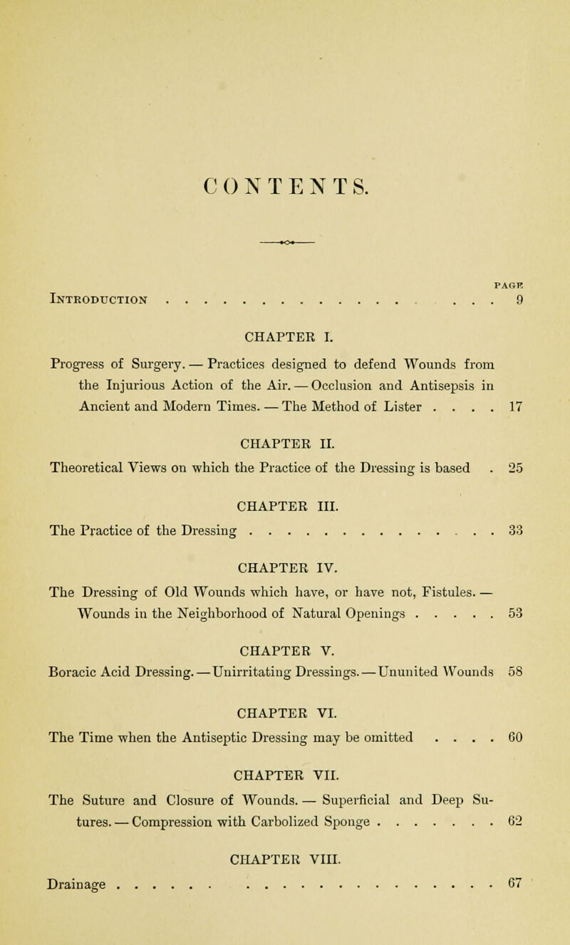 CONTENTS. PAGK Introduction = . . . 9 CHAPTER I. Progress of Surgery. — Practices designed to defend Wounds from the Injurious Action of the Air. — Occlusion and Antisepsis in Ancient and Modern Times. — The Method of Lister .... 17 CHAPTER II. Theoretical Views on which the Practice of the Dressing is based . 25 CHAPTER III. The Practice of the Dressing . . 33 CHAPTER IV. The Dressing of Old Wounds which have, or have not, Fistules. — Wounds in the Neighborhood of Natural Openings 53 CHAPTER V. Boracic Acid Dressing. — Unirritating Dressings. — Ununited Wounds 58 CHAPTER VI. The Time when the Antiseptic Dressing may be omitted .... 60 CHAPTER VII. The Suture and Closure of Wounds. — Superficial and Deep Su- tures. — Compression with Carbolized Sponge 62 CHAPTER VIII. Drainage 67