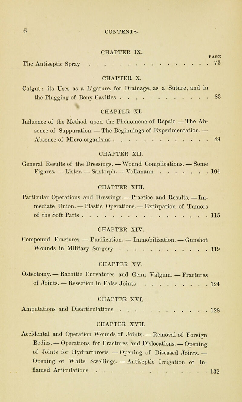 CHAPTER IX. PAGE The Antiseptic Spray . . 73 CHAPTER X. Catgut: its Uses as a Ligature, for Drainage, as a Suture, and in the Plugging of Bony Cavities .... 83 CHAPTER XI. Influence of the Method upon the Phenomena of Repair. — The Ab- sence of Suppuration. — The Beginnings of Experimentation. — Absence of Micro-organisms 89 CHAPTER XII. General Results of the Dressings. — AVound Complications. — Some Figures. — Lister. — Saxtorph. — Volkmann 104 CHAPTER XIII. Particular Operations and Dressings. — Practice and Results. — Im- mediate Union. — Plastic Operations. — Extirpation of Tumors of the Soft Parts 115 CHAPTER XIV. Compound Fractures. — Purification. — Immobilization. — Gunshot Wounds in Military Surgery 119 CHAPTER XV. Osteotomy. — Rachitic Curvatures and Genu Valgum. — Fractures of Joints. — Resection in False Joints 124 CHAPTER XVI. Amputations and Disarticulations ... 128 CHAPTER XVII. Accidental and Operation Wounds of Joints. — Removal of Foreign Bodies. — Operations for Fractures and Dislocations. — Opening of Joints for Hydrarthrosis — Opening of Diseased Joints. — Opening of White Swellings. — Antiseptic Irrigation of In- flamed Articulations ... . . .... 132