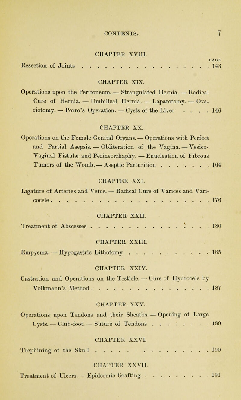 CHAPTER XVIII. PAGE Resection of Joints 143 CHAPTER XIX. Operations upon the Peritoneum.— Strangulated Hernia. — Radical Cure of Hernia. — Umbilical Hernia. — Laparotomy. — Ova- riotomy. — Porro's Operation. — Cysts of the Liver .... 146 CHAPTER XX. Operations on the Female Genital Organs. — Operations with Perfect and Partial Asepsis. — Obliteration of the Vagina. — Vesico- vaginal Fistulse and Perineorrhaphy.—Enucleation of Fibrous Tumors of the Womb. — Aseptic Parturition 164 CHAPTER XXI. Ligature of Arteries and Veins. — Radical Cure of Varices and Vari- cocele 176 CHAPTER XXII. Treatment of Abscesses ) . . ISO CHAPTER XXIII. Empyema. — Hypogastric Lithotomy ... . . ... 185 CHAPTER XXIV. Castration and Operations on the Testicle. — Cure of Hydrocele by Volkmann's Method 187 CHAPTER XXV. Operations upon Tendons and their Sheaths. — Opening of Large Cysts. — Club-foot. — Suture of Tendons ........ 189 CHAPTER XXVI. Trephining of the Skull 190 CHAPTER XXVII. Treatment of Ulcers. — Epidermic Grafting 191