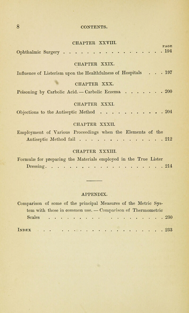 CHAPTER XXVIII. PAGE Ophthalmic Surgery 1« CHAPTER XXIX. Influence of Listerism upon the Healthfulness of Hospitals . . .197 CHAPTER XXX. Poisoning by Carbolic Acid. — Carbolic Eczema 200 CHAPTER XXXI. Objections to the Antiseptic Method 204 CHAPTER XXXII. Employment of Various Proceedings -when the Elements of the Antiseptic Method fail 212 CHAPTER XXXIII. Formula? for preparing the Materials employed in the True Lister Dressing 214 APPENDIX. Comparison of some of the principal Measures of the Metric Sys- tem with those in common use. — Comparison of Thermometric Scales 230 Index 233