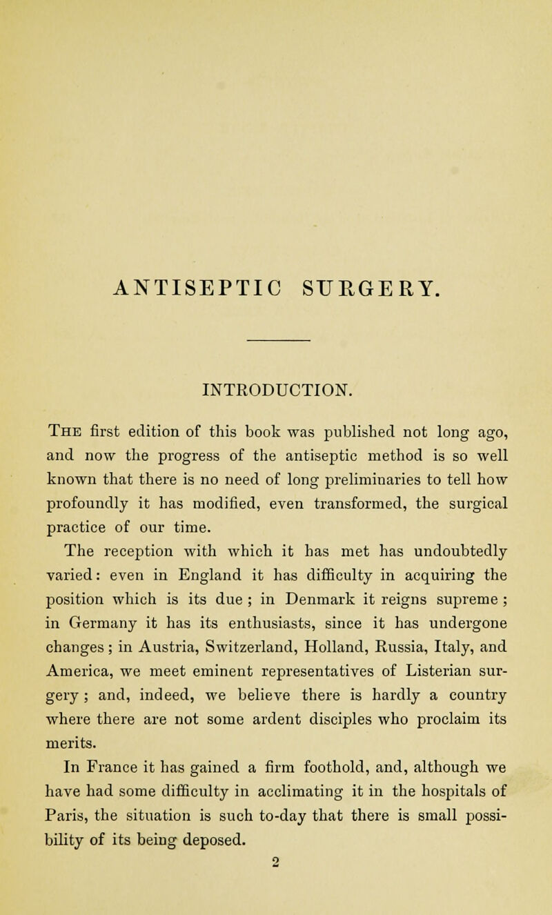 ANTISEPTIC SURGERY. INTRODUCTION. The first edition of this book was published not long ago, and now the progress of the antiseptic method is so well known that there is no need of long preliminaries to tell how profoundly it has modified, even transformed, the surgical practice of our time. The reception with which it has met has undoubtedly- varied: even in England it has difficulty in acquiring the position which is its due ; in Denmark it reigns supreme; in Germany it has its enthusiasts, since it has undergone changes; in Austria, Switzerland, Holland, Russia, Italy, and America, we meet eminent representatives of Listerian sur- gery ; and, indeed, we believe there is hardly a country where there are not some ardent disciples who proclaim its merits. In France it has gained a firm foothold, and, although we have had some difficulty in acclimating it in the hospitals of Paris, the situation is such to-day that there is small possi- bility of its being deposed.