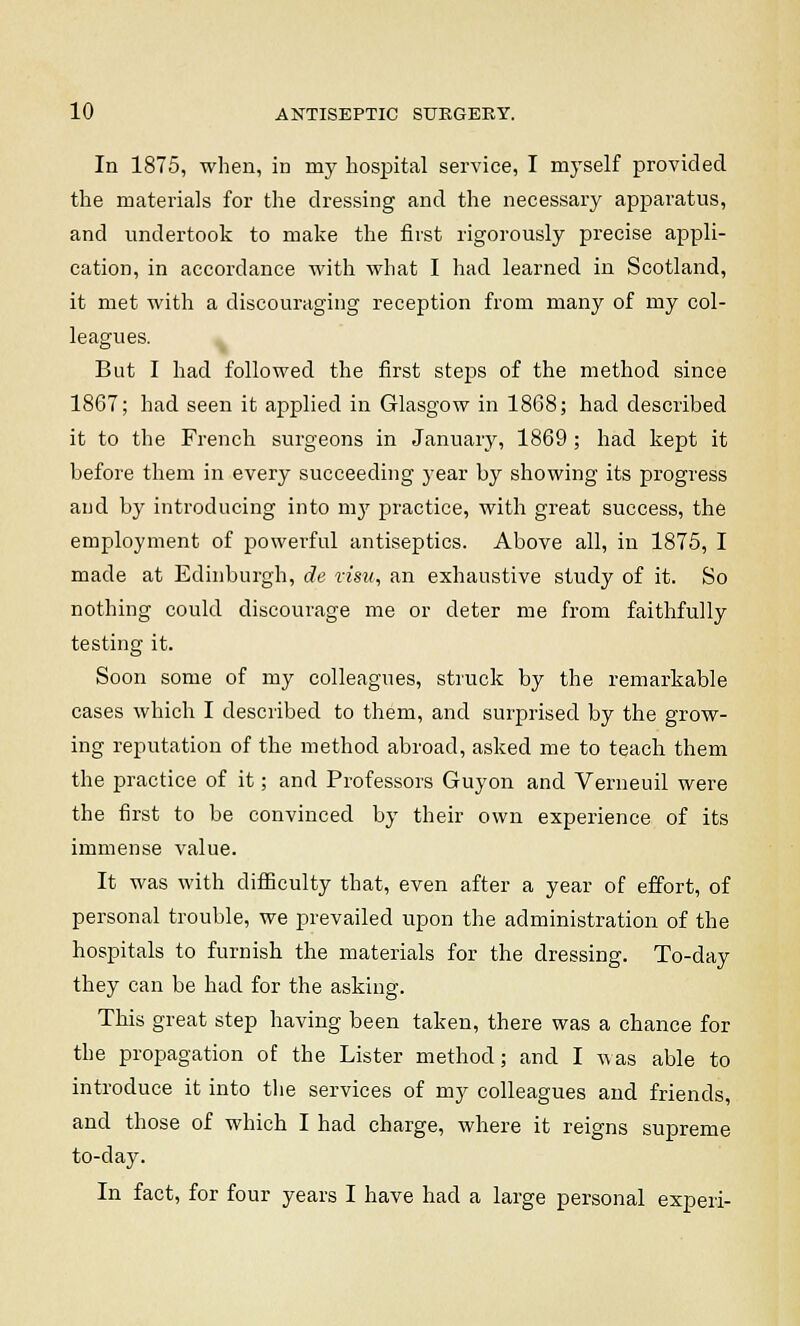 In 1875, when, in my hospital service, I myself provided the materials for the dressing and the necessary apparatus, and undertook to make the first rigorously precise appli- cation, in accordance with what I had learned in Scotland, it met with a discouraging reception from many of my col- leagues. But I had followed the first steps of the method since 1867; had seen it applied in Glasgow in 1868; had described it to the French surgeons in January, 1869 ; had kept it before them in every succeeding }-ear by showing its progress and by introducing into my practice, with great success, the employment of powerful antiseptics. Above all, in 1875, I made at Edinburgh, de visa, an exhaustive study of it. So nothing could discourage me or deter me from faithfully testing it. Soon some of my colleagues, struck by the remarkable cases which I described to them, and surprised by the grow- ing reputation of the method abroad, asked me to teach them the practice of it; and Professors Guyon and Verneuil were the first to be convinced by their own experience of its immense value. It was with difficulty that, even after a year of effort, of personal trouble, we prevailed upon the administration of the hospitals to furnish the materials for the dressing. To-day they can be had for the asking. This great step having been taken, there was a chance for the propagation of the Lister method; and I was able to introduce it into the services of my colleagues and friends, and those of which I had charge, where it reigns supreme to-day. In fact, for four years I have had a large personal experi-