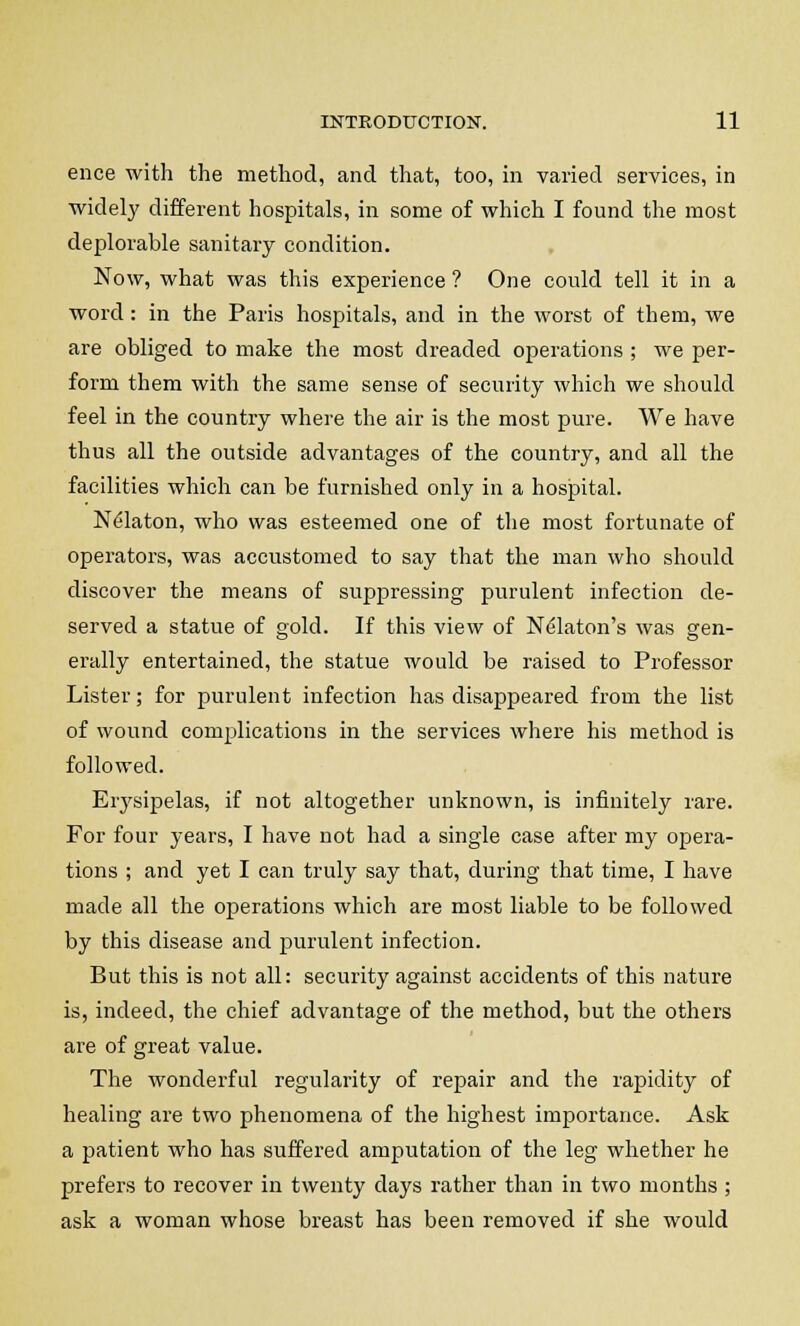 ence with the method, and that, too, in varied services, in widely different hospitals, in some of which I found the most deplorable sanitary condition. Now, what was this experience ? One could tell it in a word: in the Paris hospitals, and in the worst of them, we are obliged to make the most dreaded operations ; we per- form them with the same sense of security which we should feel in the country where the air is the most pure. We have thus all the outside advantages of the country, and all the facilities which can be furnished only in a hospital. Nelaton, who was esteemed one of the most fortunate of operators, was accustomed to say that the man who should discover the means of suppressing purulent infection de- served a statue of gold. If this view of Nelaton's was gen- erally entertained, the statue would be raised to Professor Lister; for purulent infection has disappeared from the list of wound complications in the services where his method is followed. Eiysipelas, if not altogether unknown, is infinitely rare. For four years, I have not had a single case after my opera- tions ; and yet I can truly say that, during that time, I have made all the operations which are most liable to be followed by this disease and purulent infection. But this is not all: security against accidents of this nature is, indeed, the chief advantage of the method, but the others are of great value. The wonderful regularity of repair and the rapidity of healing are two phenomena of the highest importance. Ask a patient who has suffered amputation of the leg whether he prefers to recover in twenty days rather than in two months ; ask a woman whose breast has been removed if she would