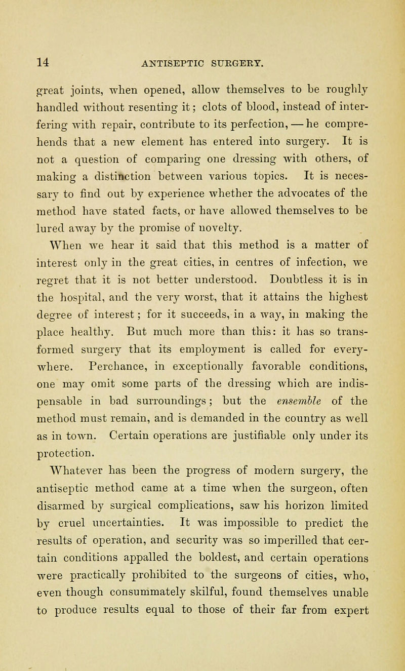 great joints, when opened, allow themselves to be roughly handled without resenting it; clots of blood, instead of inter- fering with repair, contribute to its perfection,—he compre- hends that a new element has entered into surgery. It is not a question of comparing one dressing with others, of making a distinction between various topics. It is neces- sary to find out by experience whether the advocates of the method haAre stated facts, or have allowed themselves to be lured away by the promise of novelty. When we hear it said that this method is a matter of interest only in the great cities, in centres of infection, we regret that it is not better understood. Doubtless it is in the hospital, and the very worst, that it attains the highest degree of interest; for it succeeds, in a way, in making the place healthy. But much more than this: it has so trans- formed surgery that its employment is called for every- where. Perchance, in exceptionally favorable conditions, one may omit some parts of the dressing which are indis- pensable in bad surroundings; but the ensemble of the method must remain, and is demanded in the country as well as in town. Certain operations are justifiable only under its protection. Whatever has been the progress of modern surgery, the antiseptic method came at a time when the surgeon, often disarmed by surgical complications, saw his horizon limited by cruel uncertainties. It was impossible to predict the results of operation, and security was so imperilled that cer- tain conditions appalled the boldest, and certain operations were practically prohibited to the surgeons of cities, who, even though consummately skilful, found themselves unable to produce results equal to those of their far from expert