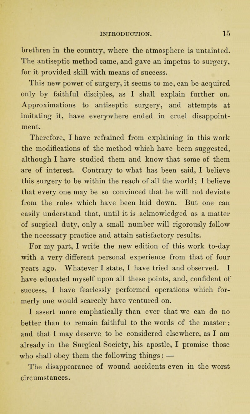 brethren in the country, where the atmosphere is untainted. The antiseptic method came, and gave an impetus to surgery, for it provided skill with means of success. This new power of surgery, it seems to me, can be acquired only by faithful disciples, as I shall explain further on. Approximations to antiseptic surgery, and attempts at imitating it, have everywhere ended in cruel disappoint- ment. Therefore, I have refrained from explaining in this work the modifications of the method which have been suggested, although I have studied them and know that some of them are of interest. Contrary to what has been said, I believe this surgery to be within the reach of all the world; I believe that every one may be so convinced that he will not deviate from the rules which have been laid down. But one can easily understand that, until it is acknowledged as a matter of surgical duty, only a small number will rigorously follow the necessary practice and attain satisfactory results. For my part, I write the new edition of this work to-day with a very different personal experience from that of four years ago. Whatever I state, I have tried and observed. I have educated mvself upon all these points, and, confident of success, I have fearlessly performed operations which for- merly one would scarcely have ventured on. I assert more emphatically than ever that we can do no better than to remain faithful to the words of the master ; and that I may deserve to be considered elsewhere, as I am already in the Surgical Society, his apostle, I promise those who shall obey them the following things: — The disappearance of wound accidents even in the worst circumstances.