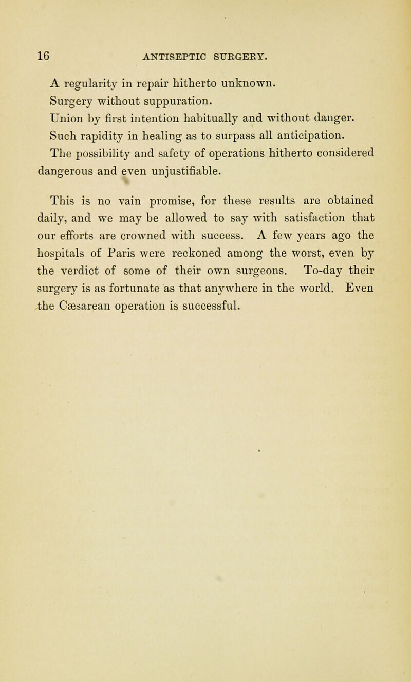 A regularity in repair hitherto unknown. Surgery without suppuration. Union by first intention habitually and without danger. Such rapidity in healing as to surpass all anticipation. The possibility and safety of operations hitherto considered dangerous and even unjustifiable. This is no vain promise, for these results are obtained daily, and we may be allowed to say with satisfaction that our efforts are crowned with success. A few years ago the hospitals of Paris were reckoned among the worst, even bjr the verdict of some of their own surgeons. To-day their surgery is as fortunate as that anywhere in the world. Even the Csesarean operation is successful.