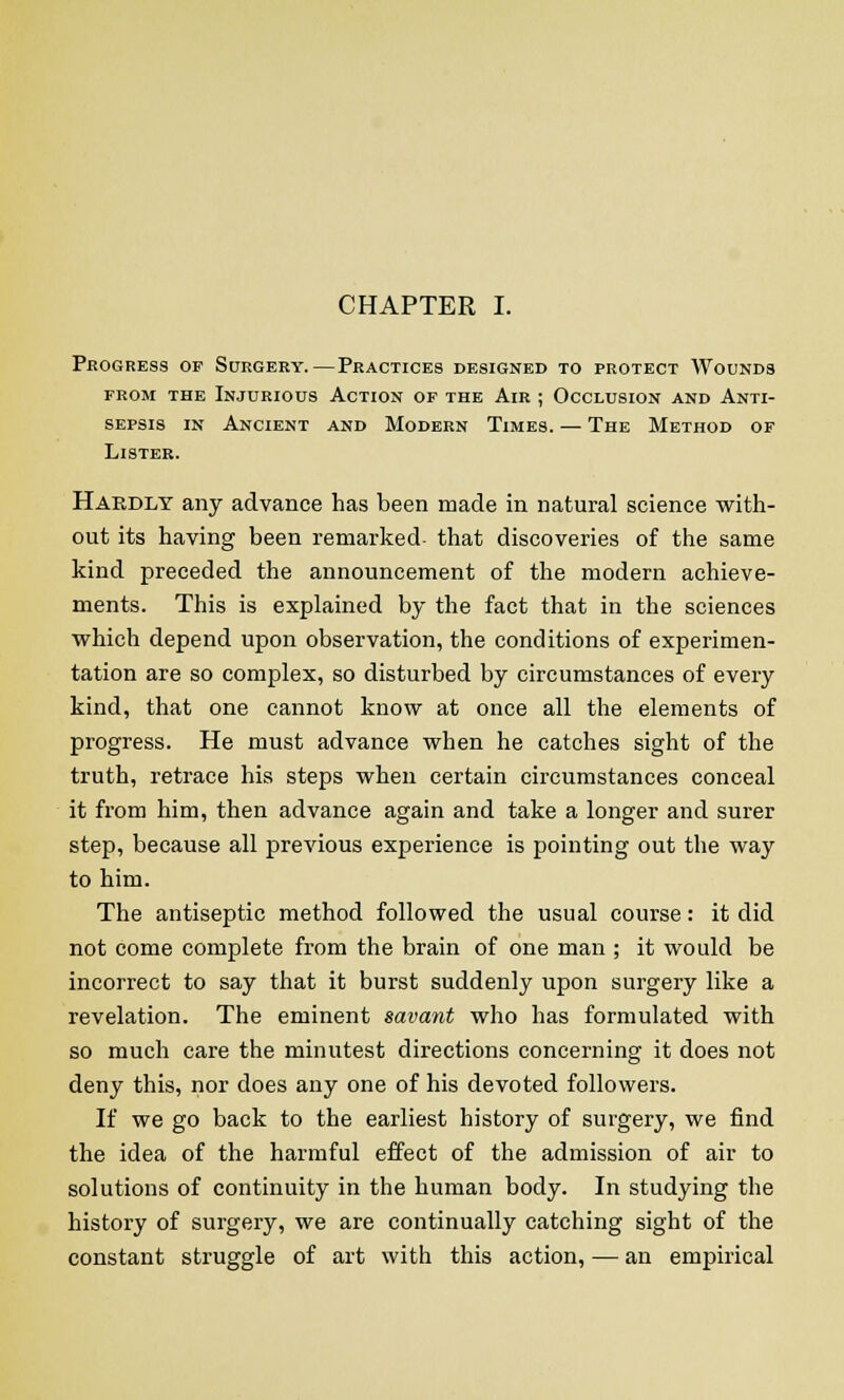 CHAPTER I. Progress op Surgery.—Practices designed to protect Wounds prom the Injurious Action of the Air ; Occlusion and Anti- sepsis in Ancient and Modern Times. — The Method of Lister. Hardly any advance has been made in natural science with- out its having been remarked that discoveries of the same kind preceded the announcement of the modern achieve- ments. This is explained by the fact that in the sciences which depend upon observation, the conditions of experimen- tation are so complex, so disturbed by circumstances of every kind, that one cannot know at once all the elements of progress. He must advance when he catches sight of the truth, retrace his steps when certain circumstances conceal it from him, then advance again and take a longer and surer step, because all previous experience is pointing out the way to him. The antiseptic method followed the usual course: it did not come complete from the brain of one man ; it would be incorrect to say that it burst suddenly upon surgery like a revelation. The eminent savant who has formulated with so much care the minutest directions concerning it does not deny this, nor does any one of his devoted followers. If we go back to the earliest history of surgery, we find the idea of the harmful effect of the admission of air to solutions of continuity in the human body. In studying the history of surgery, we are continually catching sight of the constant struggle of art with this action, — an empirical