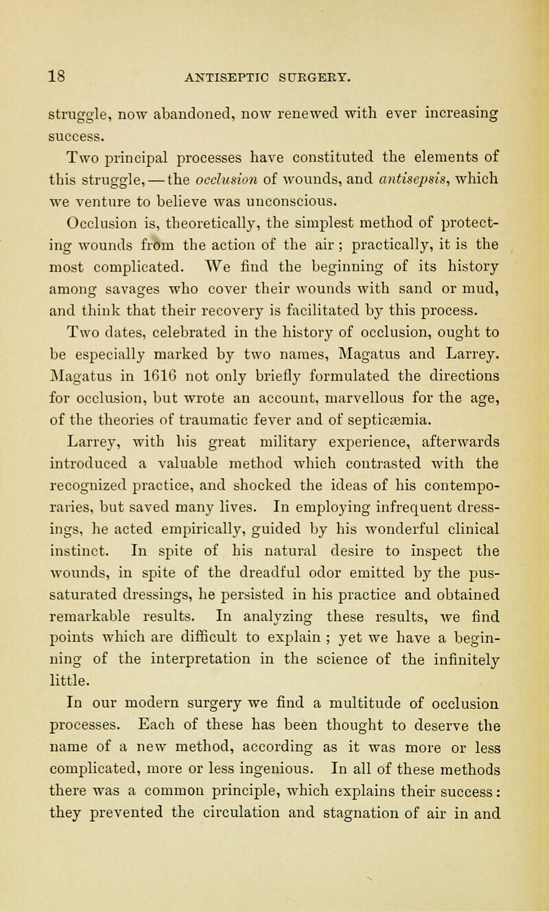 struggle, now abandoned, now renewed with ever increasing success. Two principal processes have constituted the elements of this struggle, — the occlusion of wounds, and antisepsis, which we venture to believe was unconscious. Occlusion is, theoretically, the simplest method of protect- ing wounds fr6m the action of the air ; practically, it is the most complicated. We find the beginning of its history among savages who cover their wounds with sand or mud, and think that their recovery is facilitated by this process. Two dates, celebrated in the history of occlusion, ought to be especially marked by two names, Magatus and Larrey. Magatus in 1616 not only briefly formulated the directions for occlusion, but wrote an account, marvellous for the age, of the theories of traumatic fever and of septicaemia. Larrey, with his great military experience, afterwards introduced a valuable method which contrasted with the recognized practice, and shocked the ideas of his contempo- raries, but saved many lives. In employing infrequent dress- ings, he acted empirically, guided by his wonderful clinical instinct. In spite of his natural desire to inspect the wounds, in spite of the dreadful odor emitted by the pus- saturated dressings, he persisted in his practice and obtained remarkable results. In analyzing these results, we find points which are difficult to explain ; yet we have a begin- ning of the interpretation in the science of the infinitely little. In our modern surgery we find a multitude of occlusion processes. Each of these has been thought to deserve the name of a new method, according as it was more or less complicated, more or less ingenious. In all of these methods there was a common principle, which explains their success: they prevented the circulation and stagnation of air in and