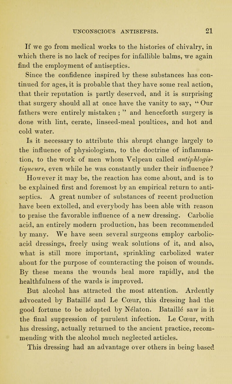 If we go from medical works to the histories of chivalry, in which there is no lack of recipes for infallible balms, we again find the employment of antiseptics. Since the confidence inspired by these substances has con- tinued for ages, it is probable that they have some real action, that their reputation is partly deserved, and it is surprising that surgery should all at once have the vanity to say, Our fathers were entirely mistaken ; and henceforth surgery is done with lint, cerate, linseed-meal poultices, and hot and cold water. Is it necessary to attribute this abrupt change largely to the influence of physiologism, to the doctrine of inflamma- tion, to the work of men whom Velpeau called antiphlogis- tiqueurs, even while he was constantly under their influence? However it may be, the reaction has come about, and is to be explained first and foremost by an empirical return to anti- septics. A great number of substances of recent production have been extolled, and everybody has been able with reason to praise the favorable influence of a new dressing. Carbolic acid, an entirely modern production, has been recommended by many. We have seen several surgeons employ carbolic- acid dressings, freely using weak solutions of it, and also, what is still more important, sprinkling carbolized water about for the purpose of counteracting the poison of wounds. By these means the wounds heal more rapidly, and the healthfulness of the wards is improved. But alcohol has attracted the most attention. Ardently advocated by Bataille and Le Cceur, this dressing had the good fortune to be adopted by Nelaton. Bataille saw in it the final suppression of purulent infection. Le Cceur, with his dressing, actually returned to the ancient practice, recom- mending with the alcohol much neglected articles. This dressing had an advantage over others in being based