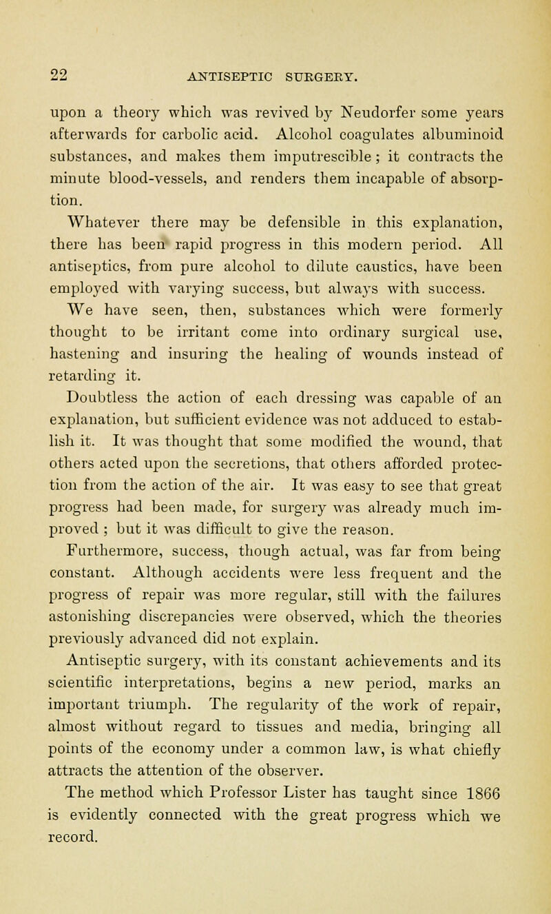 upon a theory which was revived by Neudorfer some years afterwards for carbolic acid. Alcohol coagulates albuminoid substances, and makes them imputrescible ; it contracts the minute blood-vessels, and renders them incapable of absorp- tion. Whatever there may be defensible in this explanation, there has been rapid progress in this modern period. All antiseptics, from pure alcohol to dilute caustics, have been employed with varying success, but always with success. We have seen, then, substances which were formerly thought to be irritant come into ordinary surgical use, hastening and insuring the healing of wounds instead of retarding it. Doubtless the action of each dressing was capable of an explanation, but sufficient evidence was not adduced to estab- lish it. It was thought that some modified the wound, that others acted upon the secretions, that others afforded protec- tion from the action of the air. It was easy to see that great progress had been made, for surgery was already much im- proved ; but it was difficult to give the reason. Furthermore, success, though actual, was far from being constant. Although accidents were less frequent and the progress of repair was more regular, still with the failures astonishing discrepancies were observed, which the theories previously advanced did not explain. Antiseptic surgery, with its constant achievements and its scientific interpretations, begins a new period, marks an important triumph. The regularity of the work of repair, almost without regard to tissues and media, bringing all points of the economy under a common law, is what chiefly attracts the attention of the observer. The method which Professor Lister has taught since 1866 is evidently connected with the great progress which we record.