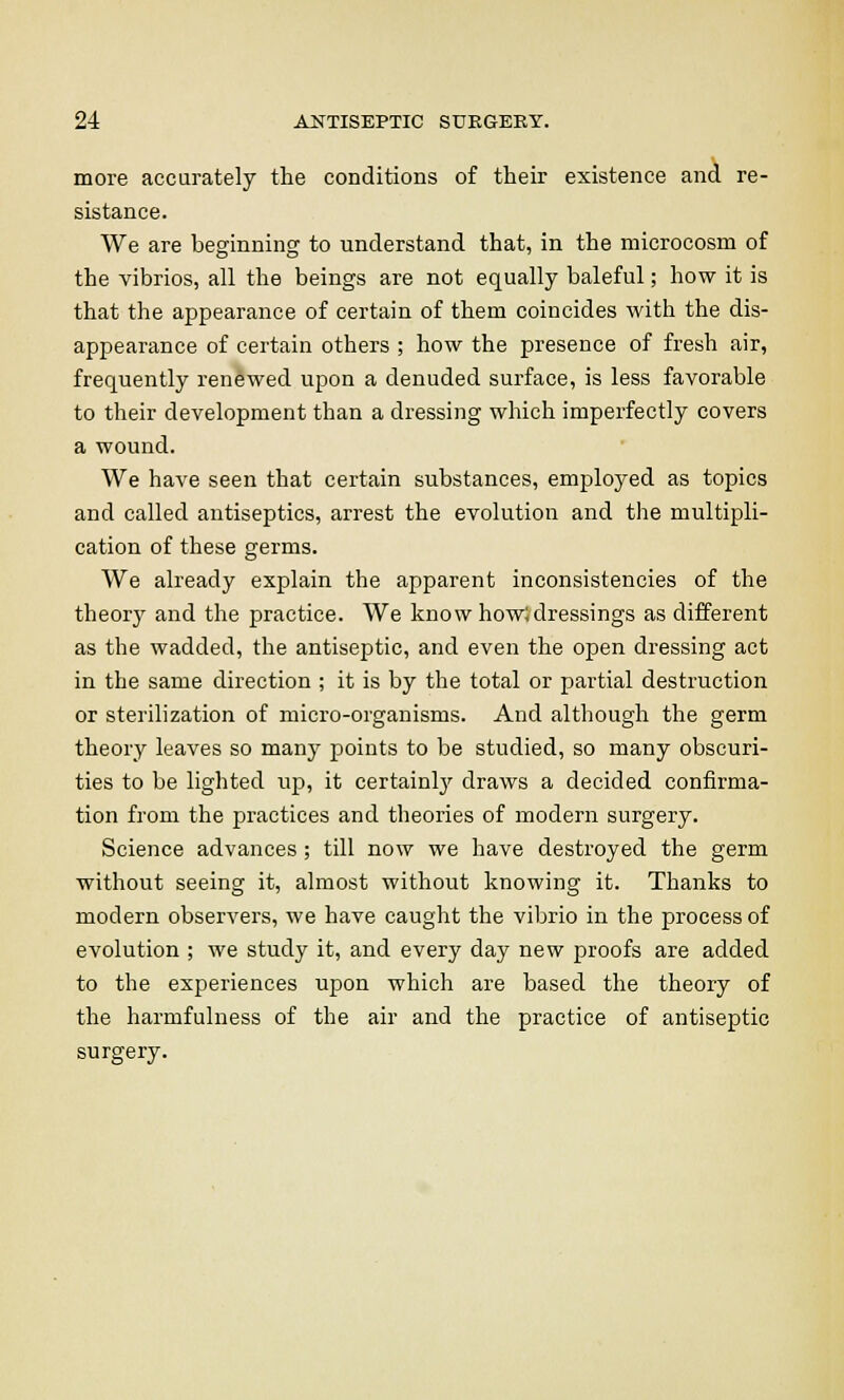 more accurately the conditions of their existence and re- sistance. We are beginning to understand that, in the microcosm of the vibrios, all the beings are not equally baleful; how it is that the appearance of certain of them coincides with the dis- appearance of certain others ; how the presence of fresh air, frequently renewed upon a denuded surface, is less favorable to their development than a dressing which imperfectly covers a wound. We have seen that certain substances, employed as topics and called antiseptics, arrest the evolution and the multipli- cation of these germs. We already explain the apparent inconsistencies of the theory and the practice. We know how; dressings as different as the wadded, the antiseptic, and even the open dressing act in the same direction ; it is by the total or partial destruction or sterilization of micro-organisms. And although the germ theory leaves so many points to be studied, so many obscuri- ties to be lighted up, it certainly draws a decided confirma- tion from the practices and theories of modern surgery. Science advances; till now we have destroyed the germ without seeing it, almost without knowing it. Thanks to modern observers, we have caught the vibrio in the process of evolution ; we study it, and every day new proofs are added to the experiences upon which are based the theory of the harmfulness of the air and the practice of antiseptic surgery.