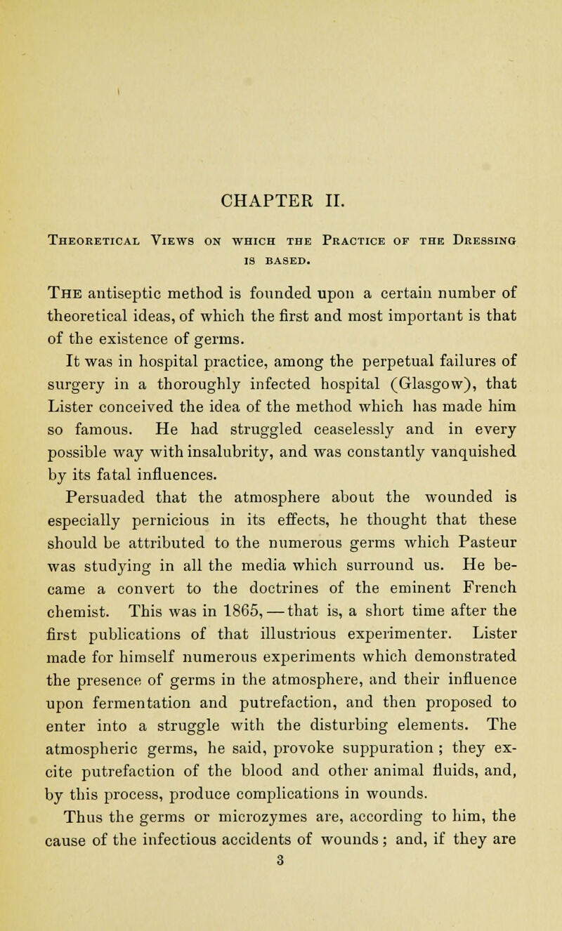 CHAPTER II. Theoretical Views on which the Practice of the Dressing is BASED. The antiseptic method is founded upon a certain number of theoretical ideas, of which the first and most important is that of the existence of germs. It was in hospital practice, among the perpetual failures of surgery in a thoroughly infected hospital (Glasgow), that Lister conceived the idea of the method which has made him so famous. He had struggled ceaselessly and in every possible way with insalubrity, and was constantly vanquished by its fatal influences. Persuaded that the atmosphere about the wounded is especially pernicious in its effects, he thought that these should be attributed to the numerous germs which Pasteur was studying in all the media which surround us. He be- came a convert to the doctrines of the eminent French chemist. This was in 1865,—that is, a short time after the first publications of that illustrious experimenter. Lister made for himself numerous experiments which demonstrated the presence of germs in the atmosphere, and their influence upon fermentation and putrefaction, and then proposed to enter into a struggle with the disturbing elements. The atmospheric germs, he said, provoke suppuration ; they ex- cite putrefaction of the blood and other animal fluids, and, by this process, produce complications in wounds. Thus the germs or microzymes are, according to him, the cause of the infectious accidents of wounds; and, if they are 3