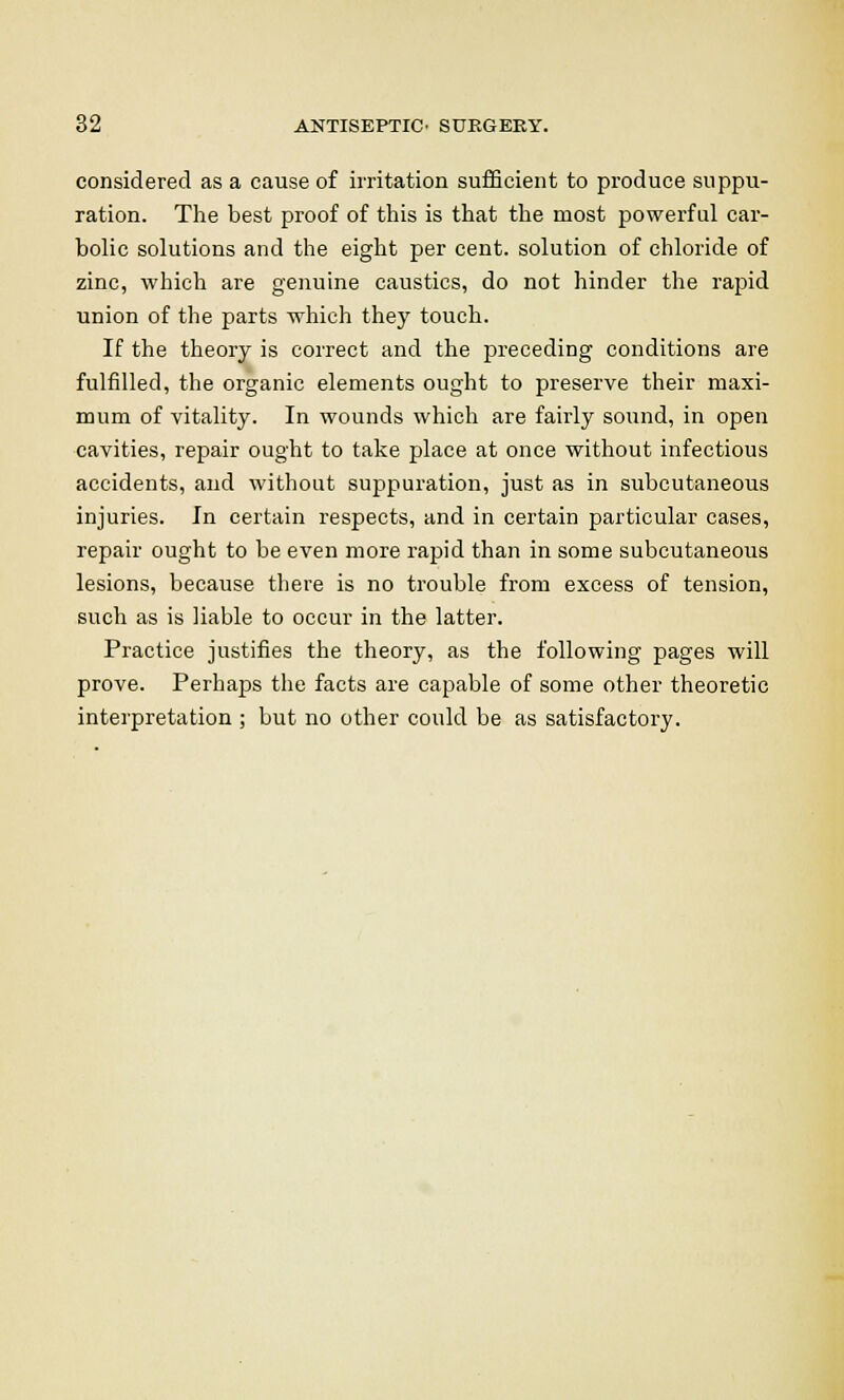 considered as a cause of irritation sufficient to produce suppu- ration. The best proof of this is that the most powerful car- bolic solutions and the eight per cent, solution of chloride of zinc, which are genuine caustics, do not hinder the rapid union of the parts which they touch. If the theory is correct and the preceding conditions are fulfilled, the organic elements ought to preserve their maxi- mum of vitality. In wounds which are fairly sound, in open cavities, repair ought to take place at once without infectious accidents, and without suppuration, just as in subcutaneous injuries. In certain respects, and in certain particular cases, repair ought to be even more rapid than in some subcutaneous lesions, because there is no trouble from excess of tension, such as is liable to occur in the latter. Practice justifies the theory, as the following pages will prove. Perhaps the facts are capable of some other theoretic interpretation ; but no other could be as satisfactory.