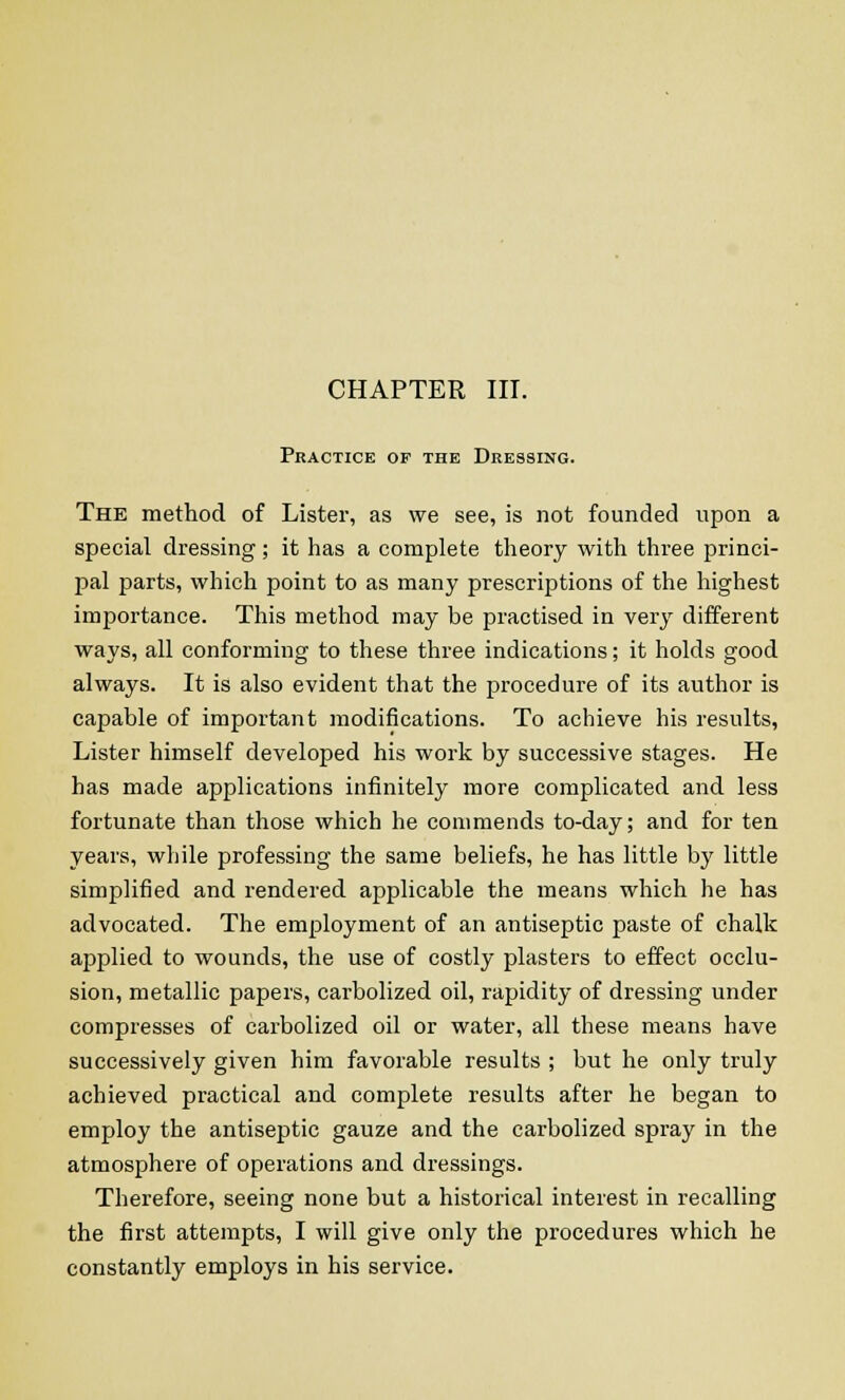 Practice of the Dressing. The method of Lister, as we see, is not founded upon a special dressing; it has a complete theory with three princi- pal parts, which point to as many prescriptions of the highest importance. This method may be practised in very different ways, all conforming to these three indications; it holds good always. It is also evident that the procedure of its author is capable of important modifications. To achieve his results, Lister himself developed his work by successive stages. He has made applications infinitely more complicated and less fortunate than those which he commends to-day; and for ten years, while professing the same beliefs, he has little by little simplified and rendered applicable the means which he has advocated. The employment of an antiseptic paste of chalk applied to wounds, the use of costly plasters to effect occlu- sion, metallic papers, carbolized oil, rapidity of dressing under compresses of carbolized oil or water, all these means have successively given him favorable results ; but he only truly achieved practical and complete results after he began to employ the antiseptic gauze and the carbolized spray in the atmosphere of operations and dressings. Therefore, seeing none but a historical interest in recalling the first attempts, I will give only the procedures which he constantly employs in his service.