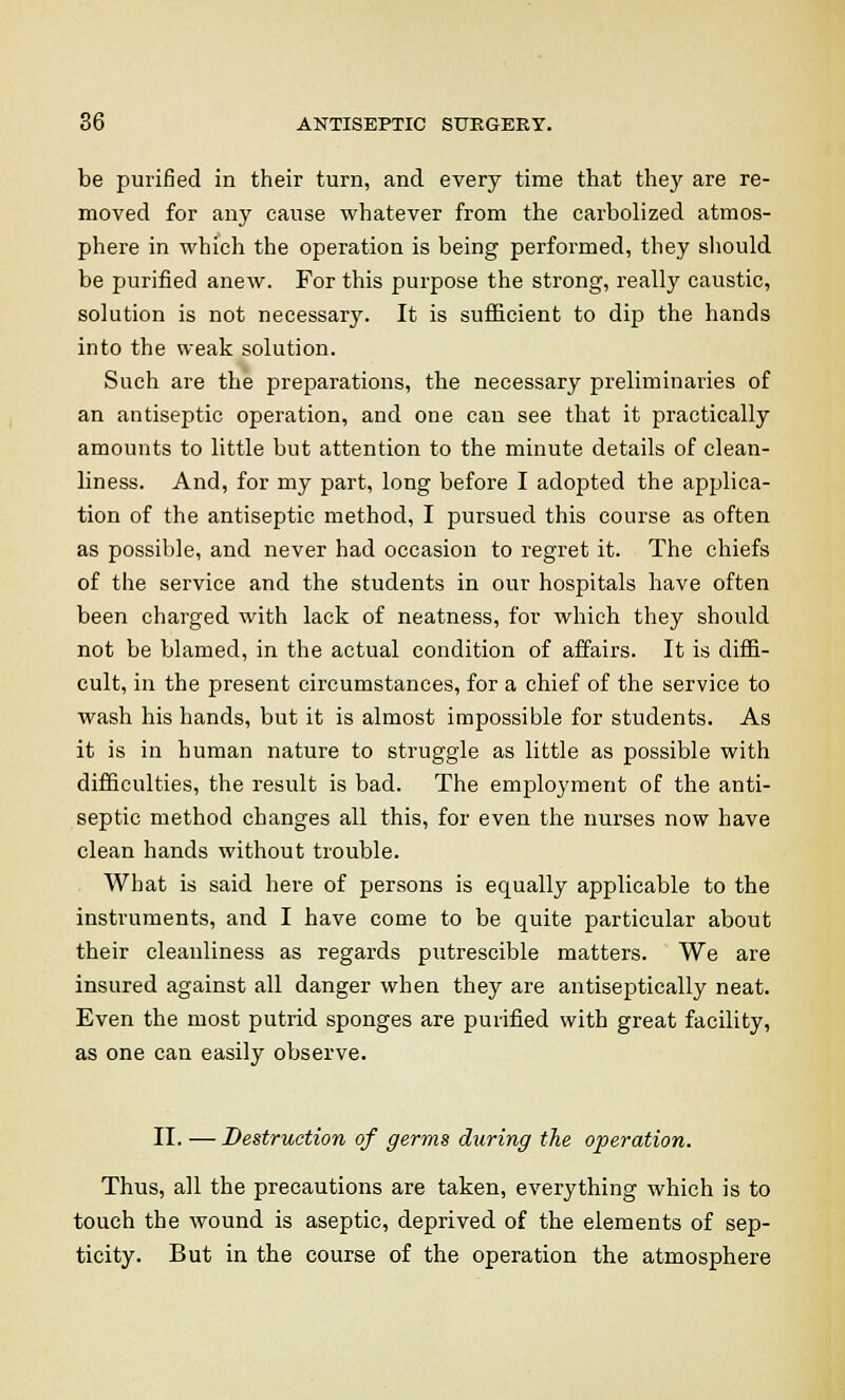 be purified in their turn, and every time that they are re- moved for any cause whatever from the carbolized atmos- phere in which the operation is being performed, they should be purified anew. For this purpose the strong, really caustic, solution is not necessary. It is sufficient to dip the hands into the weak solution. Such are the preparations, the necessary preliminaries of an antiseptic operation, and one can see that it practically amounts to little but attention to the minute details of clean- liness. And, for my part, long before I adopted the applica- tion of the antiseptic method, I pursued this course as often as possible, and never had occasion to regret it. The chiefs of the service and the students in our hospitals have often been charged with lack of neatness, for which they should not be blamed, in the actual condition of affairs. It is diffi- cult, in the present circumstances, for a chief of the service to wash his hands, but it is almost impossible for students. As it is in human nature to struggle as little as possible with difficulties, the result is bad. The employment of the anti- septic method changes all this, for even the nurses now have clean hands without trouble. What is said here of persons is equally applicable to the instruments, and I have come to be quite particular about their cleanliness as regards putrescible matters. We are insured against all danger when they are antiseptically neat. Even the most putrid sponges are purified with great facility, as one can easily observe. II. — Destruction of germs during the operation. Thus, all the precautions are taken, everything which is to touch the wound is aseptic, deprived of the elements of sep- ticity. But in the course of the operation the atmosphere