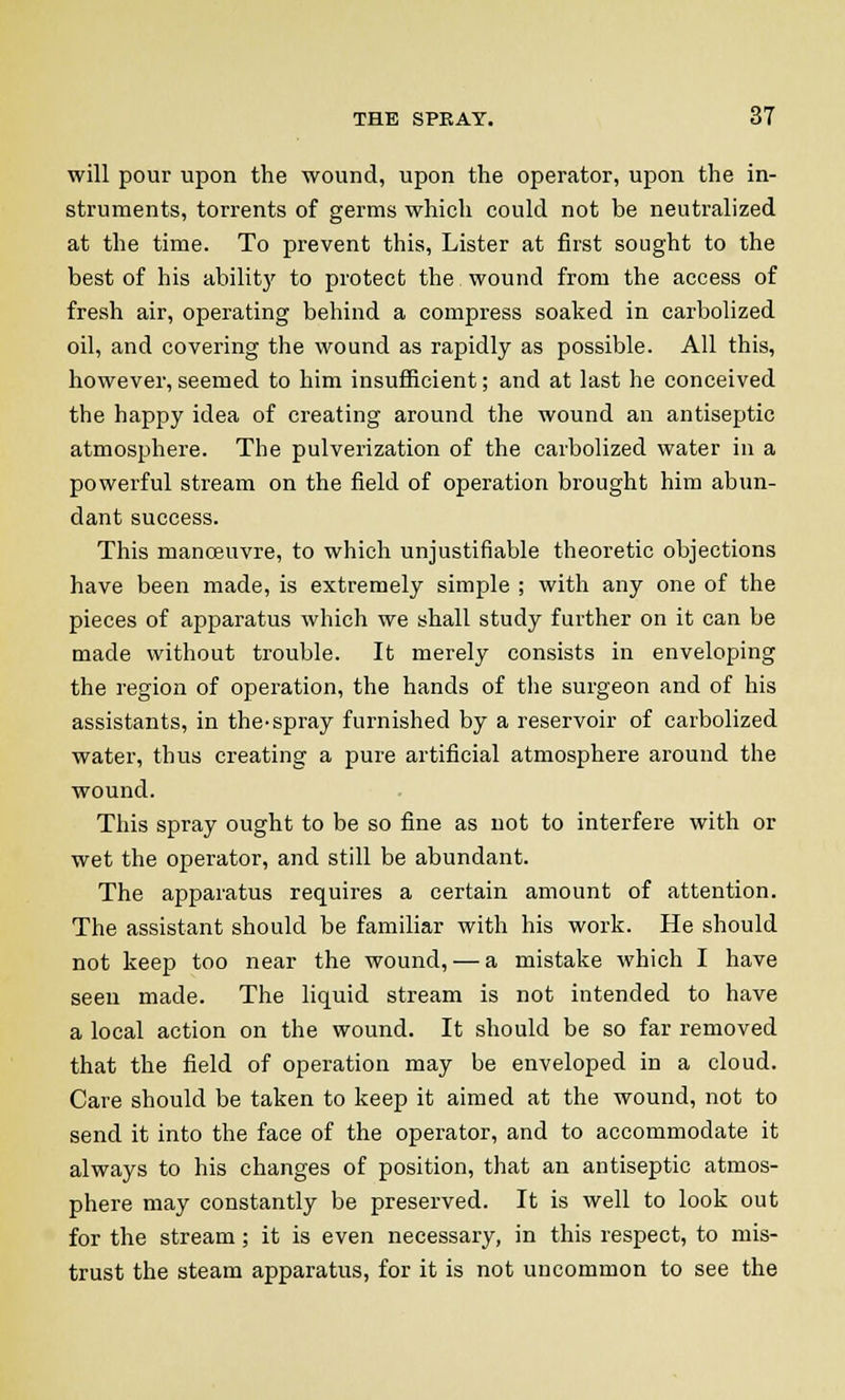 will pour upon the wound, upon the operator, upon the in- struments, torrents of germs which could not be neutralized at the time. To prevent this, Lister at first sought to the best of his ability to protect the wound from the access of fresh air, operating behind a compress soaked in carbolized oil, and covering the wound as rapidly as possible. All this, however, seemed to him insufficient; and at last he conceived the happy idea of creating around the wound an antiseptic atmosphere. The pulverization of the carbolized water in a powerful stream on the field of operation brought him abun- dant success. This manoeuvre, to which unjustifiable theoretic objections have been made, is extremely simple ; with any one of the pieces of apparatus which we shall study further on it can be made without trouble. It merely consists in enveloping the region of operation, the hands of the surgeon and of his assistants, in the-spray furnished by a reservoir of carbolized water, thus creating a pure artificial atmosphere around the wound. This spray ought to be so fine as not to interfere with or wet the operator, and still be abundant. The apparatus requires a certain amount of attention. The assistant should be familiar with his work. He should not keep too near the wound, — a mistake which I have seen made. The liquid stream is not intended to have a local action on the wound. It should be so far removed that the field of operation may be enveloped in a cloud. Care should be taken to keep it aimed at the wound, not to send it into the face of the operator, and to accommodate it always to his changes of position, that an antiseptic atmos- phere may constantly be preserved. It is well to look out for the stream; it is even necessary, in this respect, to mis- trust the steam apparatus, for it is not uncommon to see the