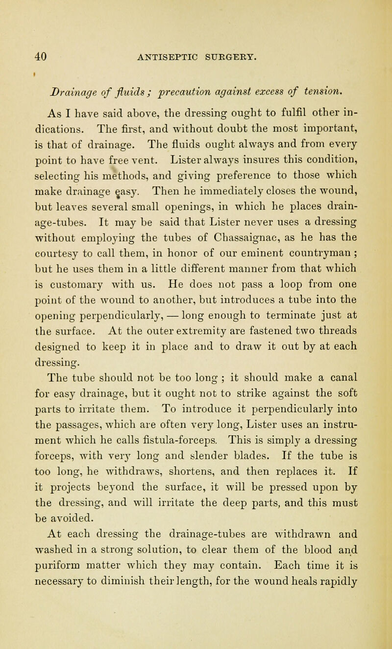 i Drainage of fluids ; precaution against excess of tension. As I have said above, the dressing ought to fulfil other in- dications. The first, and without doubt the most important, is that of drainage. The fluids ought always and from every point to have free vent. Lister always insures this condition, selecting his methods, and giving preference to those which make drainage easy. Then he immediately closes the wound, but leaves several small openings, in which he places drain- age-tubes. It may be said that Lister never uses a dressing without employing the tubes of Chassaignac, as he has the courtesy to call them, in honor of our eminent countryman ; but he uses them in a little different manner from that which is customary with us. He does not pass a loop from one point of the wound to another, but introduces a tube into the opening perpendicularly, — long enough to terminate just at the surface. At the outer extremity are fastened two threads designed to keep it in place and to draw it out by at each dressing. The tube should not be too long ; it should make a canal for easy drainage, but it ought not to strike against the soft parts to irritate them. To introduce it perpendicularly into the passages, which are often very long, Lister uses an instru- ment which he calls fistula-forceps. This is simply a dressing forceps, with very long and slender blades. If the tube is too long, he withdraws, shortens, and then replaces it. If it projects beyond the surface, it will be pressed upon by the dressing, and will irritate the deep parts, and this must be avoided. At each dressing the drainage-tubes are withdrawn and washed in a strong solution, to clear them of the blood and puriform matter which they may contain. Each time it is necessary to diminish their length, for the wound heals rapidly