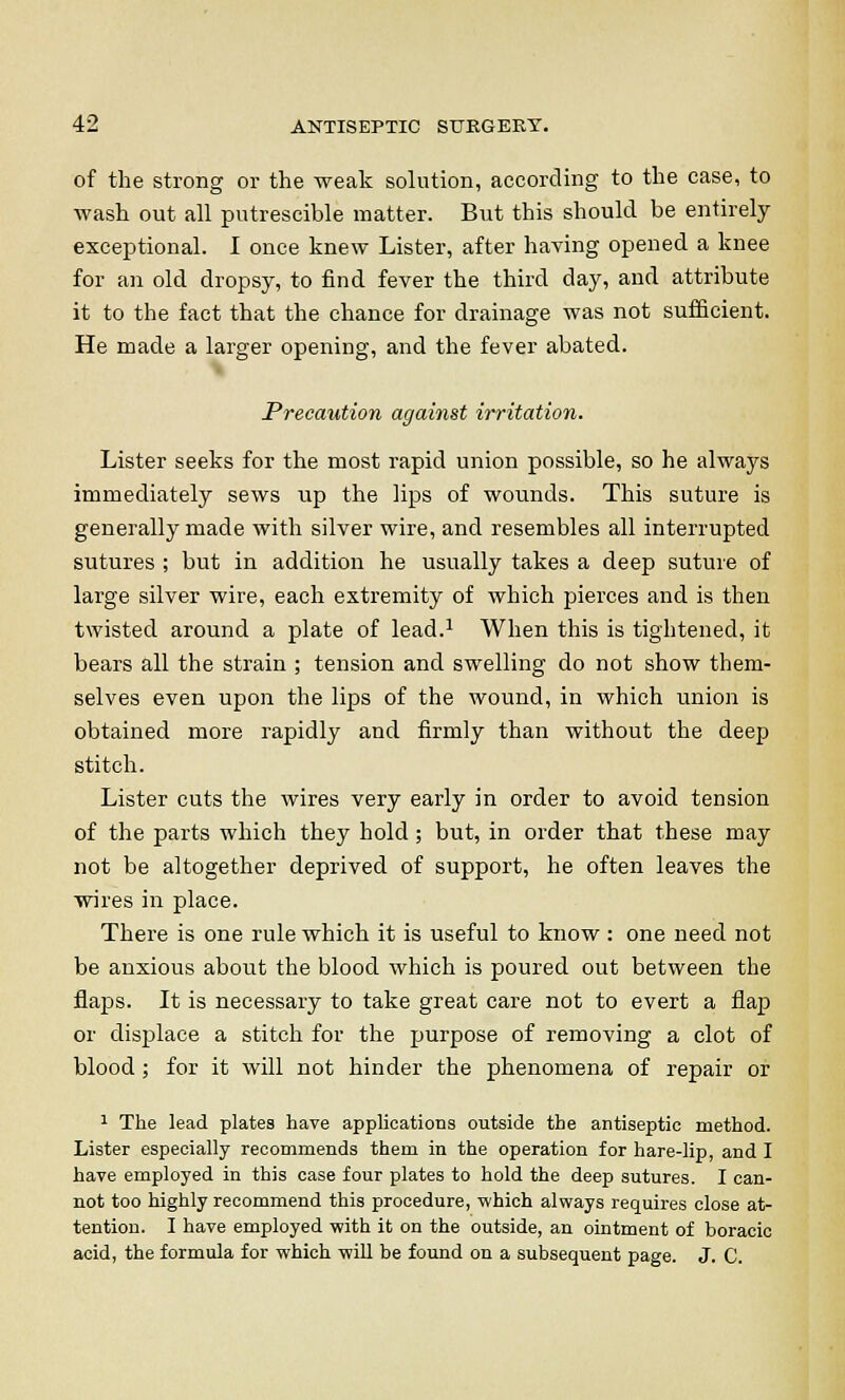 of the strong or the weak solution, according to the case, to wash out all putrescible matter. But this should be entirely exceptional. I once knew Lister, after having opened a knee for an old dropsy, to find fever the third day, and attribute it to the fact that the chance for drainage was not sufficient. He made a larger opening, and the fever abated. Precaution against irritation. Lister seeks for the most rapid union possible, so he always immediately sews up the lips of wounds. This suture is generally made with silver wire, and resembles all interrupted sutures ; but in addition he usually takes a deep suture of large silver wire, each extremity of which pierces and is then twisted around a plate of lead.1 When this is tightened, it bears all the strain ; tension and swelling do not show them- selves even upon the lips of the wound, in which union is obtained more rapidly and firmly than without the deep stitch. Lister cuts the wires very early in order to avoid tension of the parts which they hold; but, in order that these may not be altogether deprived of support, he often leaves the wires in place. There is one rule which it is useful to know : one need not be anxious about the blood which is poured out between the flaps. It is necessary to take great care not to evert a flap or displace a stitch for the purpose of removing a clot of blood ; for it will not hinder the phenomena of repair or 1 The lead plates have applications outside the antiseptic method. Lister especially recommends them in the operation for hare-lip, and I have employed in this case four plates to hold the deep sutures. I can- not too highly recommend this procedure, which always requires close at- tention. I have employed with it on the outside, an ointment of boracic acid, the formula for which will be found on a subsequent page. J. C.