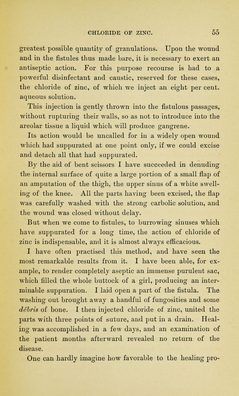 greatest possible quantity of granulations. Upon the wound and in the fistules thus made bare, it is necessary to exert an antiseptic action. For this purpose recourse is had to a powerful disinfectant and caustic, reserved for these cases, the chloride of zinc, of which we inject an eight per cent, aqueous solution. This injection is gently thrown into the fistulous passages, without rupturing their walls, so as not to introduce into the areolar tissue a liquid which will produce gangrene. Its action would be uncalled for in a widely open wound which had suppurated at one point only, if we could excise and detach all that had suppurated. By the aid of bent scissors I have succeeded in denuding the internal surface of quite a large portion of a small flap of an amputation of the thigh, the upper sinus of a white swell- ing of the knee. All the parts having been excised, the flap was carefully washed with the strong carbolic solution, and the wound was closed without delay. But when we come to fistules, to burrowing sinuses which have suppurated for a long time, the action of chloride of zinc is indispensable, and it is almost always efficacious. I have often practised this method, and have seen the most remarkable results from it. I have been able, for ex- ample, to render completely aseptic an immense purulent sac, which filled the whole buttock of a girl, producing an inter- minable suppuration. I laid open a part of the fistula. The washing out brought away a handful of fungosities and some debris of bone. I then injected chloride of zinc, united the parts with three points of suture, and put in a drain. Heal- ing was accomplished in a few days, and an examination of the patient months afterward revealed no return of the disease. One can hardly imagine how favorable to the healing pro-