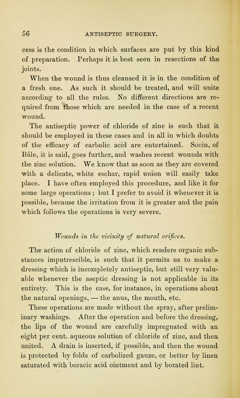 cess is the condition in which surfaces are put by this kind of preparation. Perhaps it is best seen in resections of the joints. When the wound is thus cleansed it is in the condition of a fresh one. As such it should be treated, and will unite according to all the rules. No different directions are re- quired from those which are needed in the case of a recent wound. The antiseptic power of chloride of zinc is such that it should be employed in these cases and in all in which doubts of the efficacy of carbolic acid are entertained. Socin, of Bale, it is said, goes further, and washes recent wounds with the zinc solution. We know that as soon as they are covered with a delicate, white eschar, rapid union will easily take place. I have often employed this procedure, and like it for some large operations ; but I prefer to avoid it whenever it is possible, because the irritation from it is greater and the pain which follows the operations is very severe. Wounds in the vicinity of natural orifices. The action of chloride of zinc, which renders organic sub- stances imputrescible, is such that it permits us to make a dressing which is incompletely antiseptic, but still very valu- able whenever the aseptic dressing is not applicable in its entirety. This is the case, for instance, in operations about the natural openings, — the anus, the mouth, etc. These operations are made without the spray, after prelim- inary washings. After the operation and before the dressing, the lips of the wound are carefully impregnated with an eight per cent, aqueous solution of chloride of zinc, and then united. A drain is inserted, if possible, and then the wound is protected by folds of carbolized gauze, or better by linen saturated with boracic acid ointment and by borated lint.