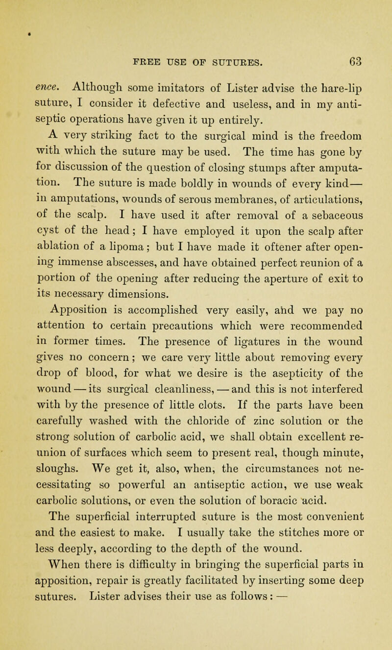 ence. Although some imitators of Lister advise the hare-lip suture, I consider it defective and useless, and in my anti- septic operations have given it up entirely. A very striking fact to the surgical mind is the freedom with which the suture may be used. The time has gone by for discussion of the question of closing stumps after amputa- tion. The suture is made boldly in wounds of every kind— in amputations, wounds of serous membranes, of articulations, of the scalp. I have used it after removal of a sebaceous cyst of the head; I have employed it upon the scalp after ablation of a lipoma; but I have made it oftener after open- ing immense abscesses, and have obtained perfect reunion of a portion of the opening after reducing the aperture of exit to its necessary dimensions. Apposition is accomplished very easily, and we pay no attention to certain precautions which were recommended in former times. The presence of ligatures in the wound gives no concern; we care verj' little about removing every drop of blood, for what we desire is the asepticity of the wound — its surgical cleanliness, — and this is not interfered with by the presence of little clots. If the parts have been carefully washed with the chloride of zinc solution or the strong solution of carbolic acid, we shall obtain excellent re- union of surfaces which seem to present real, though minute, sloughs. We get it, also, when, the circumstances not ne- cessitating so powerful an antiseptic action, we use weak carbolic solutions, or even the solution of boracic acid. The superficial interrupted suture is the most convenient and the easiest to make. I usually take the stitches more or less deeply, according to the depth of the wound. When there is difficulty in bringing the superficial parts in apposition, repair is greatly facilitated by inserting some deep sutures. Lister advises their use as follows: —