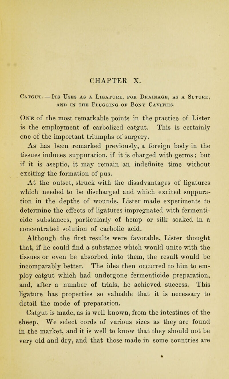 Catgut.—Its Uses as a Ligature, for Drainage, as a Suture, and in the plugging op bony cavities. One of the most remarkable points in the practice of Lister is the employment of carbolized catgut. This is certainly one of the important triumphs of surgery. As has been remarked previously, a foreign body in the tissues induces suppuration, if it is charged with germs ; but if it is aseptic, it may remain an indefinite time without exciting the formation of pus. At the outset, struck with the disadvantages of ligatures which needed to be discharged and which excited suppura- tion in the depths of wounds, Lister made experiments to determine the effects of ligatures impregnated with fermenti- cide substances, particularly of hemp or silk soaked in a concentrated solution of carbolic acid. Although the first results were favorable, Lister thought that, if he could find a substance which would unite with the tissues or even be absorbed into them, the result would be incomparably better. The idea then occurred to him to em- ploy catgut which had undergone fermenticide preparation, and, after a number of trials, he achieved success. This ligature has properties so valuable that it is necessary to detail the mode of preparation. Catgut is made, as is well known, from the intestines of the sheep. We select cords of various sizes as they are found in the market, and it is well to know that they should not be very old and dry, and that those made in some countries are