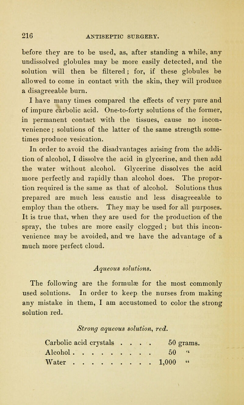 before they are to be used, as, after standing a while, any undissolved globules may be more easily detected, and the solution will then be filtered; for, if these globules be allowed to come in contact with the skin, they will produce a disagreeable burn. I have many times compared the effects of very pure and of impure carbolic acid. One-to-forty solutions of the former, in permanent contact with the tissues, cause no incon- venience ; solutions of the latter of the same strength some- times produce vesication. In order to avoid the disadvantages arising from the addi- tion of alcohol, I dissolve the acid in glycerine, and then add the water without alcohol. Glycerine dissolves the acid more perfectly and rapidly than alcohol does. The propor- tion required is the same as that of alcohol. Solutions thus prepared are much less caustic and less disagreeable to emploj' than the others. They may be used for all purposes. It is true that, when they are used for the production of the spray, the tubes are more easily clogged ; but this incon- venience may be avoided, and we have the advantage of a much more perfect cloud. Aqueous solutions. The following are the formulas for the most commonly used solutions. In order to keep the nurses from making any mistake in them, I am accustomed to color the strong solution red. Strong aqueous solution, red. Carbolic acid crystals .... 50 grams. Alcohol 50  Water 1,000 