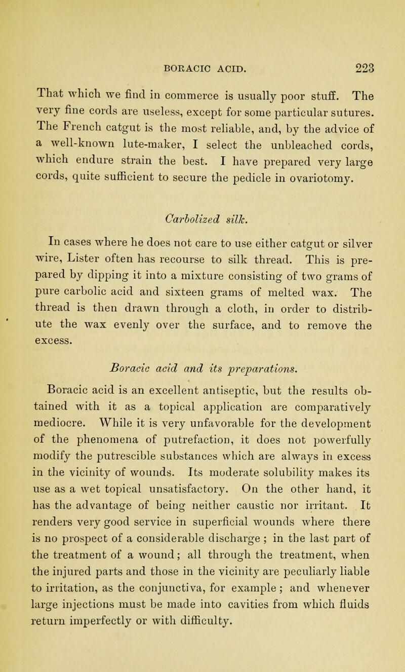 That which we find in commerce is usually poor stuff. The very fine cords are useless, except for some particular sutures. The French catgut is the most reliable, and, by the advice of a well-known lute-maker, I select the unbleached cords, which endure strain the best. I have prepared very large cords, quite sufficient to secure the pedicle in ovariotomy. Carbolized silk. In cases where he does not care to use either catgut or silver wire, Lister often has recourse to silk thread. This is pre- pared by dipping it into a mixture consisting of two grams of pure carbolic acid and sixteen grams of melted wax. The thread is then drawn through a cloth, in order to distrib- ute the wax evenly over the surface, and to remove the excess. Boracie acid and its preparations. Boracic acid is an excellent antiseptic, but the results ob- tained with it as a topical application are comparatively mediocre. While it is very unfavorable for the development of the phenomena of putrefaction, it does not powerfully modify the putrescible substances which are always in excess in the vicinity of wounds. Its moderate solubility makes its use as a wet topical unsatisfactory. On the other hand, it has the advantage of being neither caustic nor irritant. It renders very good service in superficial wounds where there is no prospect of a considerable discharge ; in the last part of the treatment of a wound; all through the treatment, when the injured parts and those in the vicinity are peculiarly liable to irritation, as the conjunctiva, for example ; and whenever large injections must be made into cavities from which fluids return imperfectly or with difficulty.