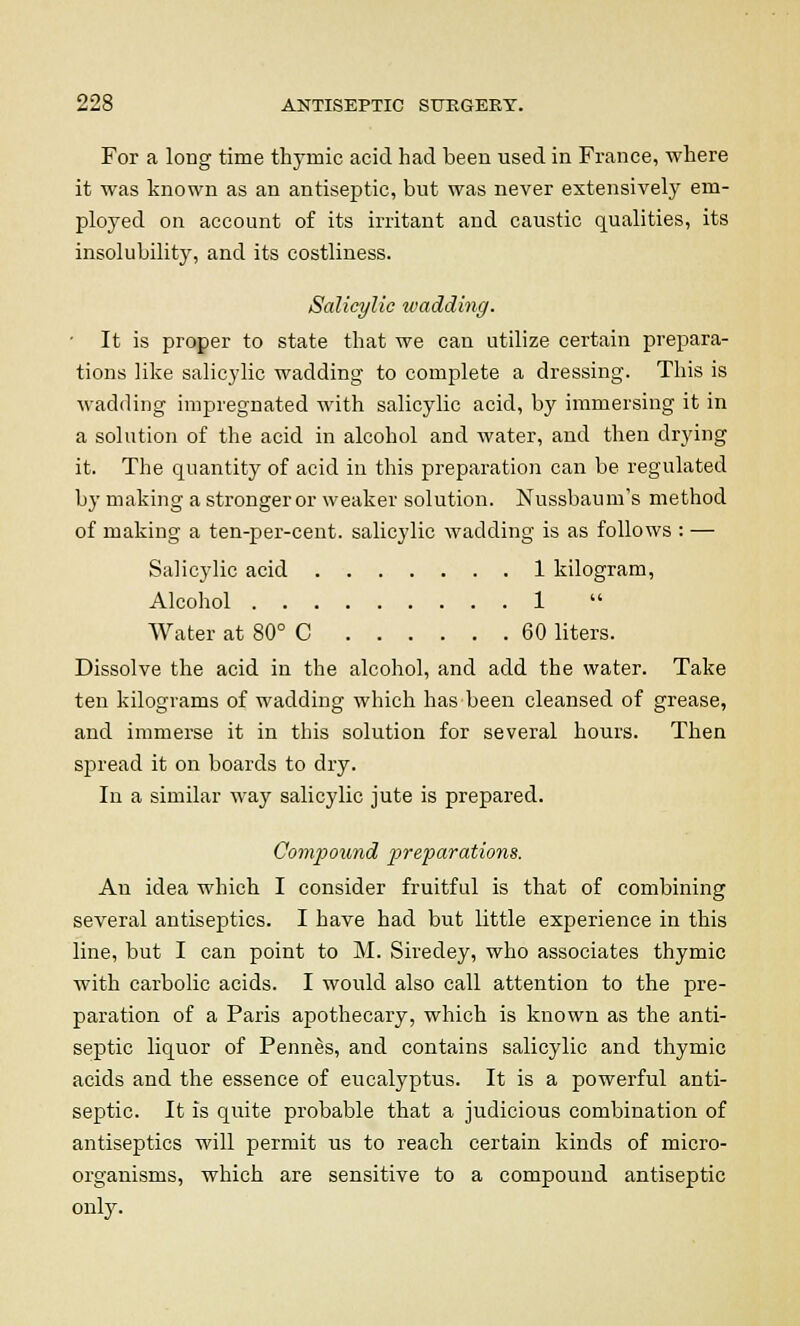 For a long time thymic acid had been used in France, where it was known as an antiseptic, but was never extensively em- ployed on account of its irritant and caustic qualities, its insolubility, and its costliness. Salicylic wadding. ■ It is proper to state that we can utilize certain prepara- tions like salicylic wadding to complete a dressing. This is wadding impregnated with salicylic acid, by immersing it in a solution of the acid in alcohol and water, and then drying it. The quantity of acid in this preparation can be regulated by making a stronger or weaker solution. Nussbaum's method of making a ten-per-cent. salicylic wadding is as follows : — Salicylic acid 1 kilogram, Alcohol 1 Water at 80° C 60 liters. Dissolve the acid in the alcohol, and add the water. Take ten kilograms of wadding which has been cleansed of grease, and immerse it in this solution for several hours. Then spread it on boards to dry. In a similar way salicylic jute is prepared. Compound preparations. An idea which I consider fruitful is that of combining several antiseptics. I have had but little experience in this line, but I can point to M. Siredey, who associates thymic with carbolic acids. I would also call attention to the pre- paration of a Paris apothecary, which is known as the anti- septic liquor of Pennes, and contains salicylic and thymic acids and the essence of eucalyptus. It is a powerful anti- septic. It is quite probable that a judicious combination of antiseptics will permit us to reach certain kinds of micro- organisms, which are sensitive to a compound antiseptic only.