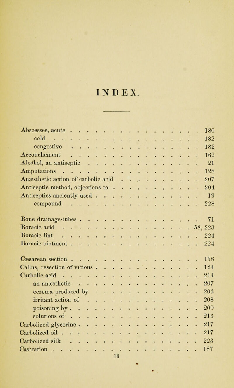 INDEX. Abscesses, acute 180 cold 182 congestive . . 182 Accouchement 169 Alcdhol, an antiseptic 21 Amputations 128 Anassthetic action of carbolic acid 207 Antiseptic method, objections to 204 Antiseptics anciently used 19 compound 228 Bone drainage-lubes 71 Boracic acid 58, 223 Boracic lint 224 Boracic ointment 224 Cesarean section 158 Callus, resection of vicious 124 Carbolic acid 214 an anaesthetic 207 eczema produced by 203 irritant action of 208 poisoning by 200 solutions of 216 Carbolized glycerine 217 Carbolized oil 217 Carbolized silk 223 Castration 187 16