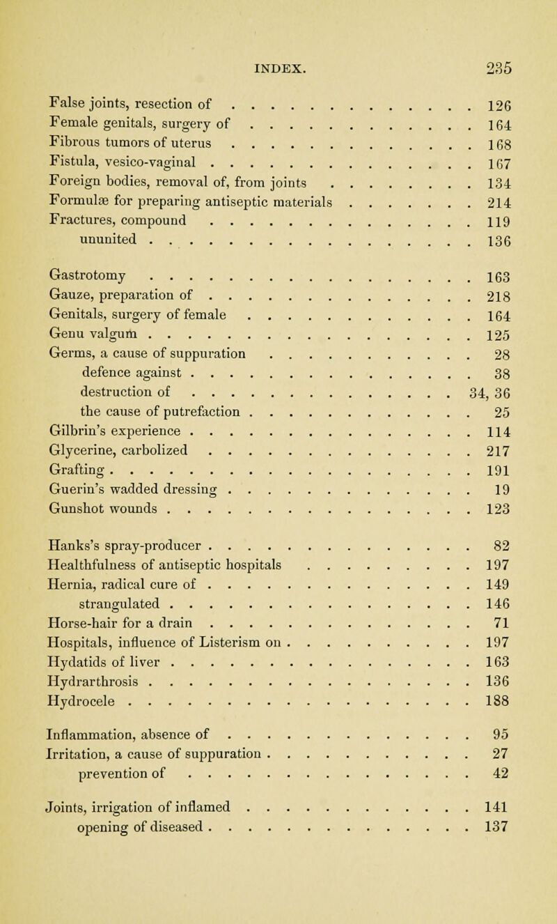 False joints, resection of 126 Female genitals, surgery of 164 Fibrous tumors of uterus 168 Fistula, vesico-vaginal 167 Foreign bodies, removal of, from joints 134 Formulas for preparing antiseptic materials 214 Fractures, compound 119 ununited 136 Gastrotomy 163 Gauze, preparation of 218 Genitals, surgery of female 164 Genu valgum 125 Germs, a cause of suppuration 28 defence against 38 destruction of 34, 36 the cause of putrefaction 25 Gilbrin's experience 114 Glycerine, carbolized 217 Grafting 191 Guerin's wadded dressing 19 Gunshot wounds 123 Hanks's spray-producer 82 Healthfulness of antiseptic hospitals 197 Hernia, radical cure of 149 strangulated 146 Horse-hair for a drain 71 Hospitals, influence of Listerism on 197 Hydatids of liver 163 Hydrarthrosis 136 Hydrocele 188 Inflammation, absence of 95 Irritation, a cause of suppuration 27 prevention of 42 Joints, irrigation of inflamed 141 opening of diseased 137