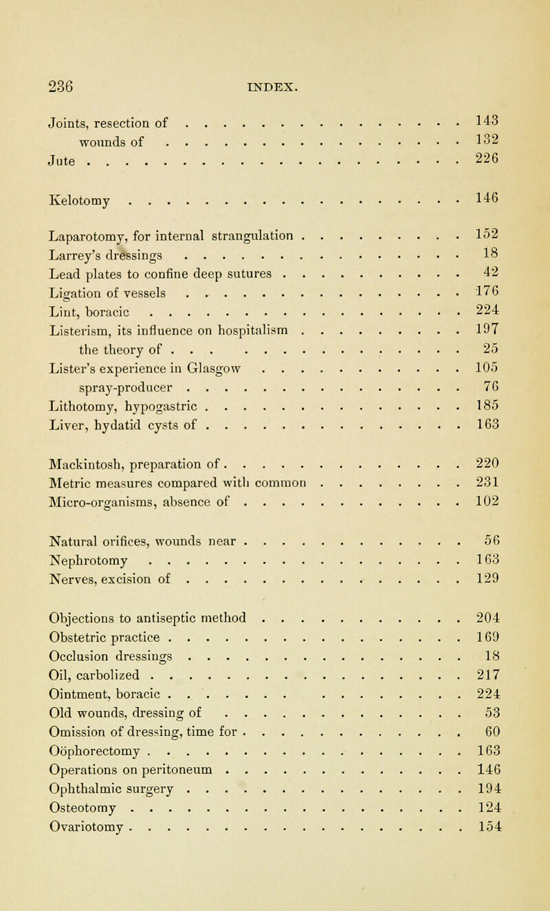 Joints, resection of 143 wounds of 132 Jute 226 Kelotomy 146 Laparotomy, for internal strangulation 152 Larrey's dressings 18 Lead plates to confine deep sutures 42 Ligation of vessels 176 Lint, boracic 224 Listerism, its influence on hospitalism 197 the theory of . . . 25 Lister's experience in Glasgow 105 spray-prodncer 76 Lithotomy, hypogastric 185 Liver, hydatid cysts of 163 Mackintosh, preparation of 220 Metric measures compared with common 231 Micro-organisms, absence of 102 Natural orifices, wounds near 56 Nephrotomy 163 Nerves, excision of 129 Objections to antiseptic method 204 Obstetric practice 169 Occlusion dressings 18 Oil, carbolized 217 Ointment, boracic 224 Old wounds, dressing of 53 Omission of dressing, time for 60 Oophorectomy 163 Operations on peritoneum 146 Ophthalmic surgery 194 Osteotomy 124 Ovariotomy 154