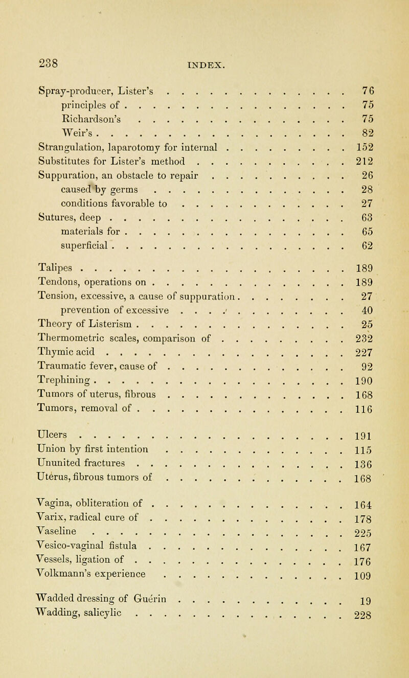 Spray-producer, Lister's 76 principles of 75 Richardson's 75 Weir's 82 Strangulation, laparotomy for internal 152 Substitutes for Lister's method 212 Suppuration, an obstacle to repair 26 caused by germs 28 conditions favorable to 27 Sutures, deep 63 materials for 65 superficial 62 Talipes 189 Tendons, operations on 189 Tension, excessive, a cause of suppuration 27 prevention of excessive . . . .■ 40 Theory of Listerism 25 Thermometric scales, comparison of 232 Thymic acid 227 Trauma.tic fever, cause of 92 Trephining 190 Tumors of uterus, fibrous 168 Tumors, removal of 116 Ulcers 191 Union by first intention 115 Ununited fractures 136 Uterus, fibrous tumors of 168 Vagina, obliteration of 164 Varix, radical cure of 178 Vaseline _ 225 Vesico-vaginal fistula 167 Vessels, ligation of 176 Volkmann's experience 109 Wadded dressing of Guerin 19 Wadding, salicylic 228