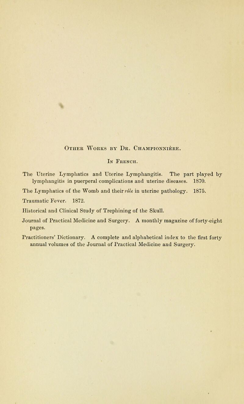 Other Works by Dr. Championniere. In French. The Uterine Lymphatics and Uterine Lymphangitis. The part played by lymphangitis in puerperal complications and uterine diseases. 1870. The Lymphatics of the Womb and their role in uterine pathology. 1875. Traumatic Fever. 1872. Historical and Clinical Study of Trephining of the Skull. Journal of Practical Medicine and Surgery. A monthly magazine of forty-eight pages. Practitioners' Dictionary. A complete and alphabetical index to the first forty annual volumes of the Journal of Practical Medicine and Surgery.