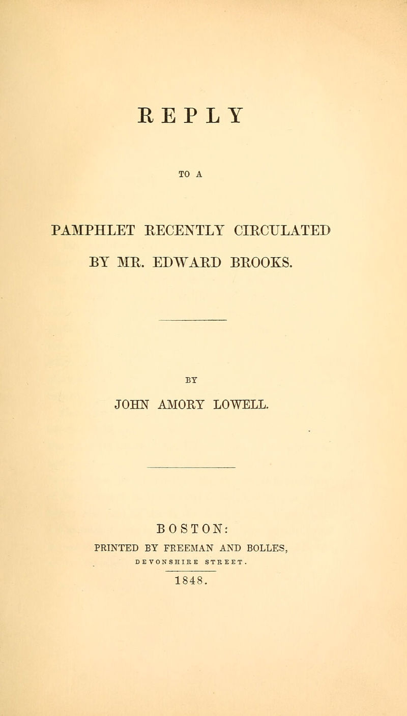 REPLY TO A PAMPHLET RECENTLY CIRCULATED BY MR. EDWARD BROOKS. BY JOHN AMORY LOWELL. BOSTON: PRINTED BY FREEMAN AND BOLLES, DEVONSHIRE STREET. 1848.