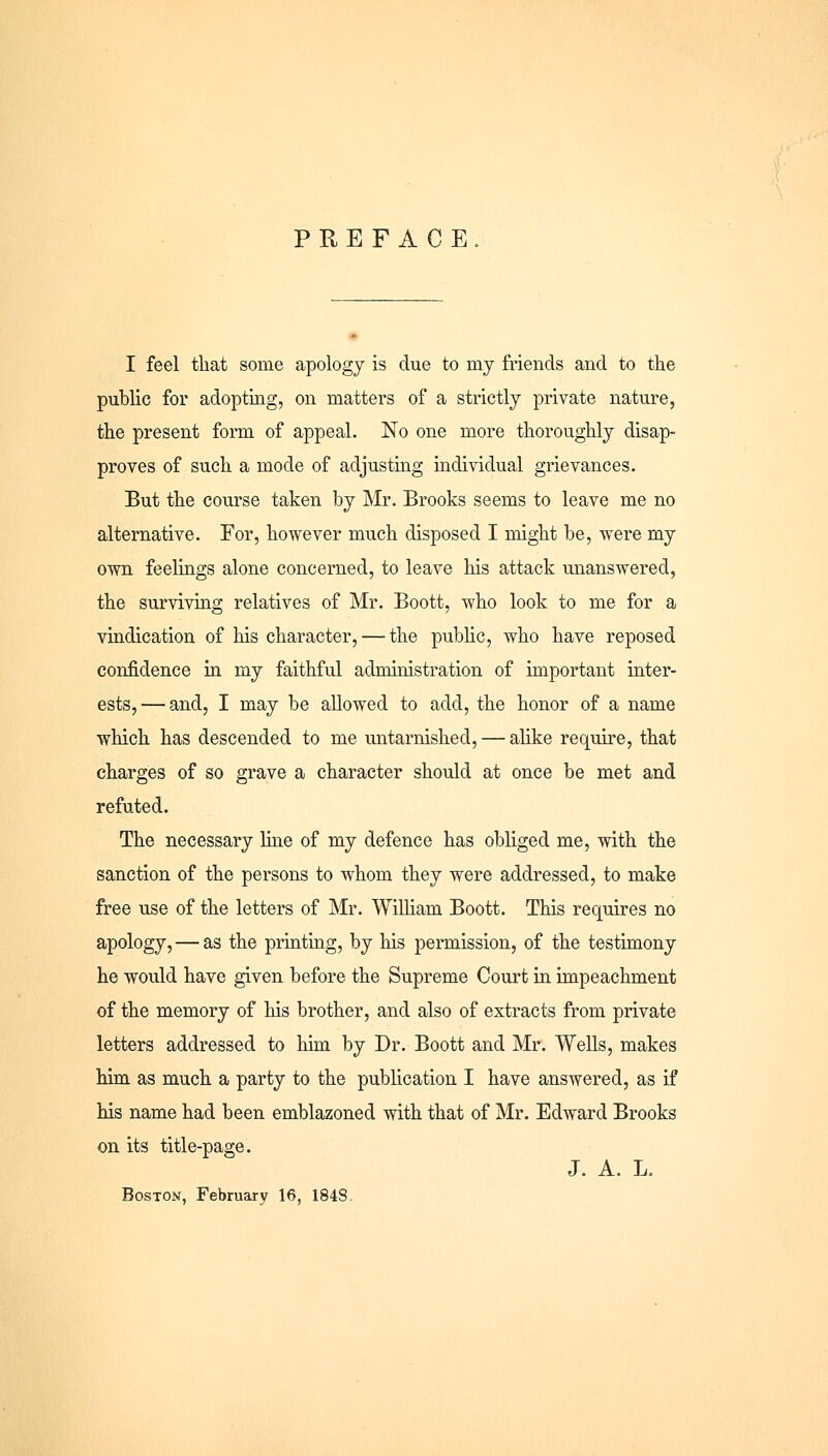 PREFACE I feel that some apology is due to my friends and to the public for adopting, on matters of a strictly private nature, the present form of appeal. No one more thoroughly disap- proves of such a mode of adjusting individual grievances. But the course taken by Mr. Brooks seems to leave me no alternative. For, however much disposed I might be, were my own feelings alone concerned, to leave his attack unanswered, the surviving relatives of Mr. Boott, who look to me for a vindication of his character, — the public, who have reposed confidence in my faithful administration of important inter- ests,— and, I may be allowed to add, the honor of a name which has descended to me untarnished, — alike require, that charges of so grave a character should at once be met and refuted. The necessary line of my defence has obliged me, with the sanction of the persons to whom they were addressed, to make free use of the letters of Mr. William Boott. This requires no apology, — as the printing, by his permission, of the testimony he would have given before the Supreme Court in impeachment of the memory of his brother, and also of extracts from private letters addressed to him by Dr. Boott and Mr. Wells, makes him as much a party to the publication I have answered, as if his name had been emblazoned with that of Mr. Edward Brooks on its title-page. J. A. L. Boston, February 16, 1848