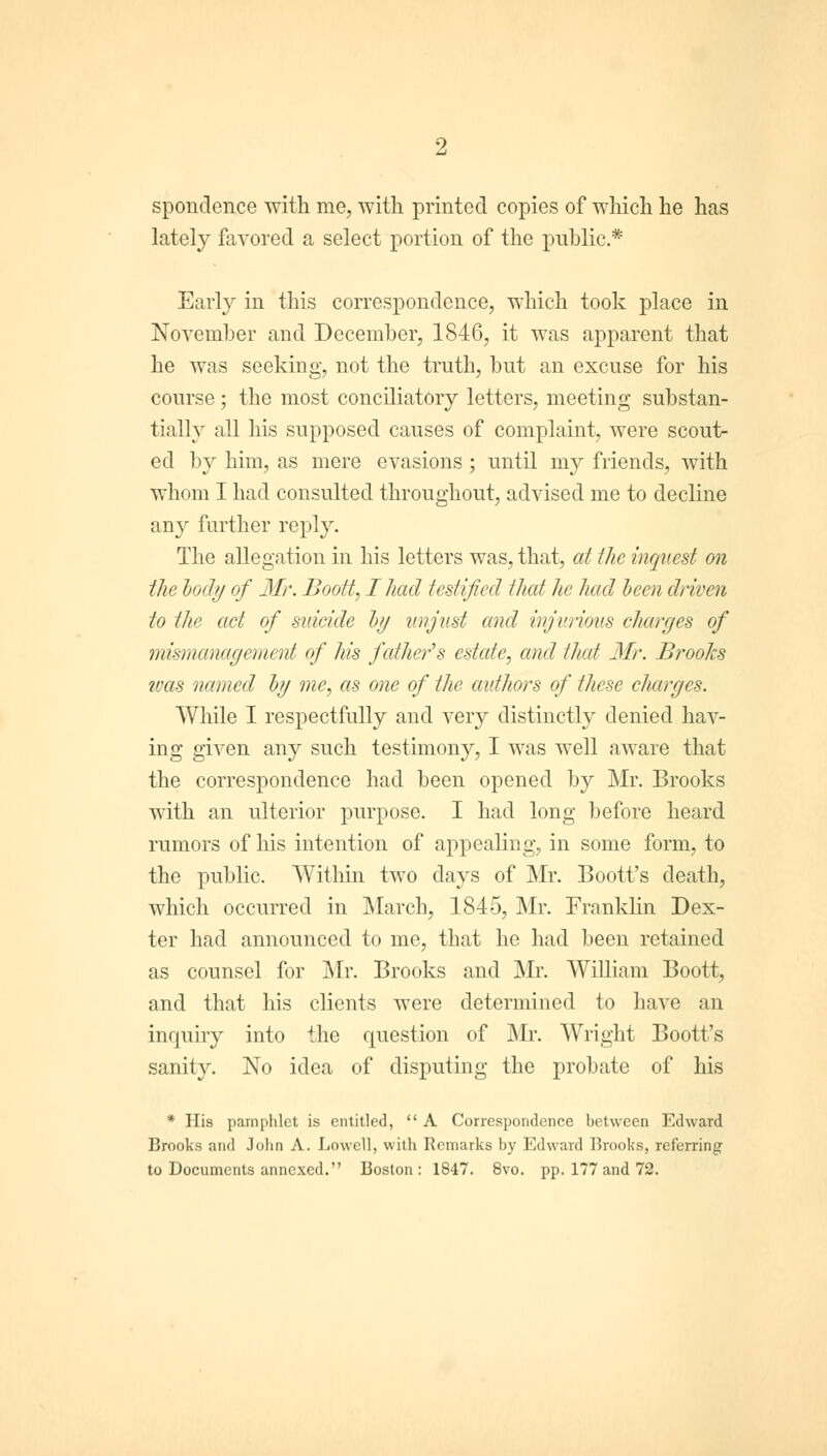 spondence with me, with printed copies of which he has lately favored a select portion of the public* Early in this correspondence, which took place in November and December, 1846, it was apparent that he was seeking, not the truth, but an excuse for his course; the most conciliatory letters, meeting substan- tially all his supposed causes of complaint, were scout- ed by him, as mere evasions ; until my friends, with whom I had consulted throughout, advised me to decline any further reply. The allegation in his letters was, that, at the inquest on the body of Mr. Boott, I had testified that he had been driven to the act of suicide by unjust and injurious charyes of mismanagement of his fcdher's estate, and that Mr. Brooks ivas named by me, as one of the authors of these charges. While I respectfully and very distinctly denied hav- ing given any such testimony, I was well aware that the correspondence had been opened by Mr. Brooks with an ulterior purpose. I had long before heard rumors of his intention of appealing, in some form, to the public. Within two days of Mr. Boott's death, which occurred in March, 1845, Mr. Franklin Dex- ter had announced to me, that he had been retained as counsel for Mr. Brooks and Mr. William Boott, and that his clients were determined to have an inquiry into the question of Mr. Wright Boott's sanity. No idea of disputing the probate of his * His pamphlet is entitled,  A Correspondence between Edward Brooks and John A. Lowell, with Remarks by Edward Brooks, referring to Documents annexed. Boston: 1847. 8vo. pp. 177 and 72.