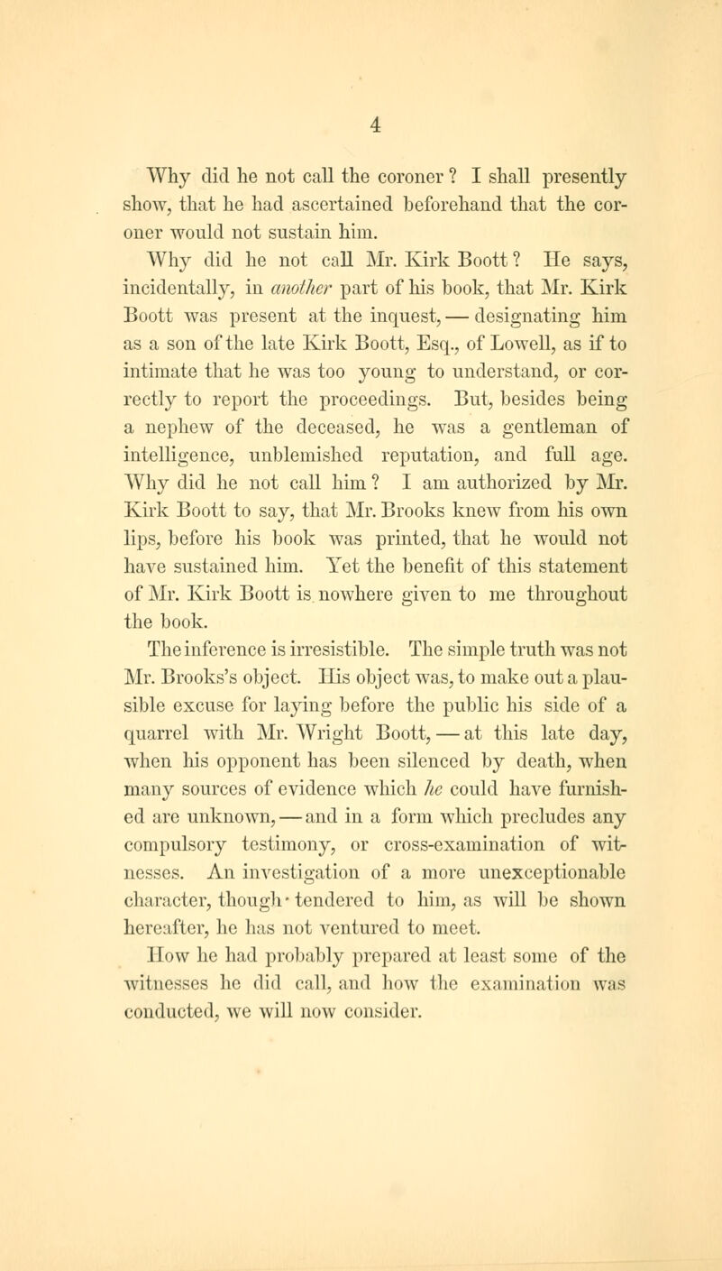 Why did he not call the coroner ? I shall presently show, that he had ascertained beforehand that the cor- oner would not sustain him. Why did he not call Mr. Kirk Boott ? He says, incidentally, in another part of his book, that Mr. Kirk Boott was present at the inquest, — designating him as a son of the late Kirk Boott, Esq., of Lowell, as if to intimate that he was too young to understand, or cor- rectly to report the proceedings. But, besides being a nephew of the deceased, he was a gentleman of intelligence, unblemished reputation, and full age. Why did he not call him ? I am authorized by Mr. Kirk Boott to say, that Mr. Brooks knew from his own lips, before his book was printed, that he would not have sustained him. Yet the benefit of this statement of Mr. Kirk Boott is nowhere given to me throughout the book. The inference is irresistible. The simple truth was not Mr. Brooks's object. His object was, to make out a plau- sible excuse for laying before the public his side of a quarrel with Mr. Wright Boott, — at this late day, when his opponent has been silenced by death, when many sources of evidence which he could have furnish- ed are unknown, — and in a form which precludes any compulsory testimony, or cross-examination of wit- nesses. An investigation of a more unexceptionable character, though* tendered to him, as will be shown hereafter, he has not ventured to meet. How he had probably prepared at least some of the witnesses he did call, and how the examination was conducted, we will now consider.