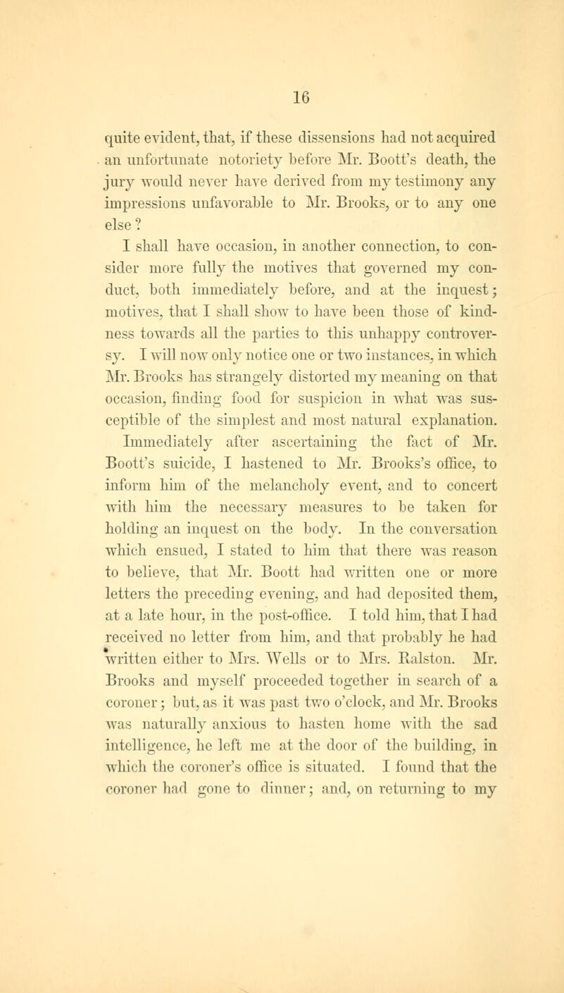 quite evident, that, if these dissensions had not acquired an unfortunate notoriety before Mr. Boott's death, the jury would never have derived from my testimony any impressions unfavorable to Mr. Brooks, or to any one else? I shall have occasion, in another connection, to con- sider more fully the motives that governed my con- duct, both immediately before, and at the inquest; motives, that I shall show to have been those of kind- ness towards all the parties to this unhappy controver- sy. I will now only notice one or two instances, in which Mr. Brooks has strangely distorted my meaning on that occasion, finding food for suspicion in what was sus- ceptible of the simplest and most natural explanation. Immediately after ascertaining the fact of Mr. Boott's suicide, I hastened to Mr. Brooks's office, to inform him of the melancholy event, and to concert with him the necessary measures to be taken for holding an inquest on the body. In the conversation which ensued, I stated to him that there was reason to believe, that Mr. Boott had written one or more letters the preceding evening, and had deposited them, at a late hour, in the post-office. I told him, that I had received no letter from him, and that probably he had written either to Mrs. Wells or to Mrs. Ralston. Mr. Brooks and myself proceeded together in search of a coroner; but, as it was past two o'clock, and Mr. Brooks was naturally anxious to hasten home with the sad intelligence, he left me at the door of the building, in which the coroner's office is situated. I found that the coroner had gone to dinner; and, on returning to my