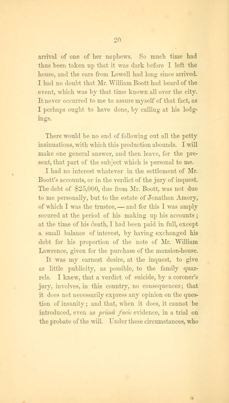 arrival of one of her nephews. So much time had thus been taken up that it was dark before I left the house, and the cars from Lowell had long since arrived. I had no doubt that Mr. William Boott had heard of the event, which was by that time known all over the city. It never occurred to me to assure myself of that fact, as I perhaps ought to have done, by calling at his lodg- ings. There would be no end of following out all the petty insinuations, with which this production abounds. I will make one general answer, and then leave, for the pre- sent, that part of the subject which is personal to me. I had no interest whatever in the settlement of Mr. 1! fctfs accounts, or in the verdict of the jury of inquest. The debt of $25,000, due from Mr. Boott, was not due to me personally, but to the estate of Jonathan Amoiy, of which I was the trustee. — and for this I was amply secured at the period of his making up his accounts; at the time of his death, I had been paid in full, except a small balance of interest, by having exchanged his debt for hi- rtion of the note of Mr. William . _iven for the purchase of the mansion-house. It was my earnest desire, at the inquest, to give as little publicity, as possible, to the family quar- - I knew, that a verdict of suicide, by a coroner's jury, involves. iD this country, no consequences; that it d - ' necessarily express any opinion on the ques- tion of insanity; and that, when it does, it cannot be introduced, even as prima idence, in a trial on the probate of the will. Under these circumstances, who