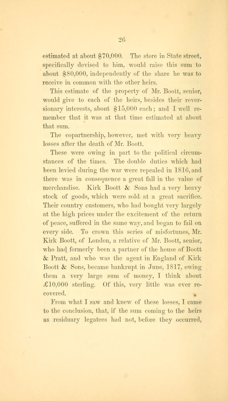 estimated at about §70,000. The store in State street, specifically devised to him, would raise this sum to about §80,000, independently of the share he was to receive in common with the other heirs. This estimate of the property of Mr. Boott, senior, would give to each of the heirs, besides their rever- sionary interests, about §15,000 each; and I well re- member that it was at that time estimated at about that sum. The copartnership, however, met with very heavy losses after the death of Mr. Boott. These were owing in part to the political circum- stances of the times. The double duties which had been levied during the war were repealed in 1816, and there was in consequence a great fall in the value of merchandise. Kirk Boott & Sons had a very heavy stock of goods, which were sold- at a great sacrifice. Their country customers, who had bought very largely at the high prices under the excitement of the return of peace, suffered in the same way, and began to fail on every side. To crown this series of misfortunes, Mr. Kirk Boott, of London, a relative of Mr. Boott, senior, who had formerly been a partner of the house of Boott & Pratt, and who was the agent in England of Kirk Boott & Sons, became bankrupt in June, 1817, owing them a very large sum of money, I think about £10,000 sterling. Of this, very little was ever re- covered. From what I saw and knew of these losses, I came to the conclusion, that, if the sum coming to the heirs as residuary legatees had not, before they occurred,