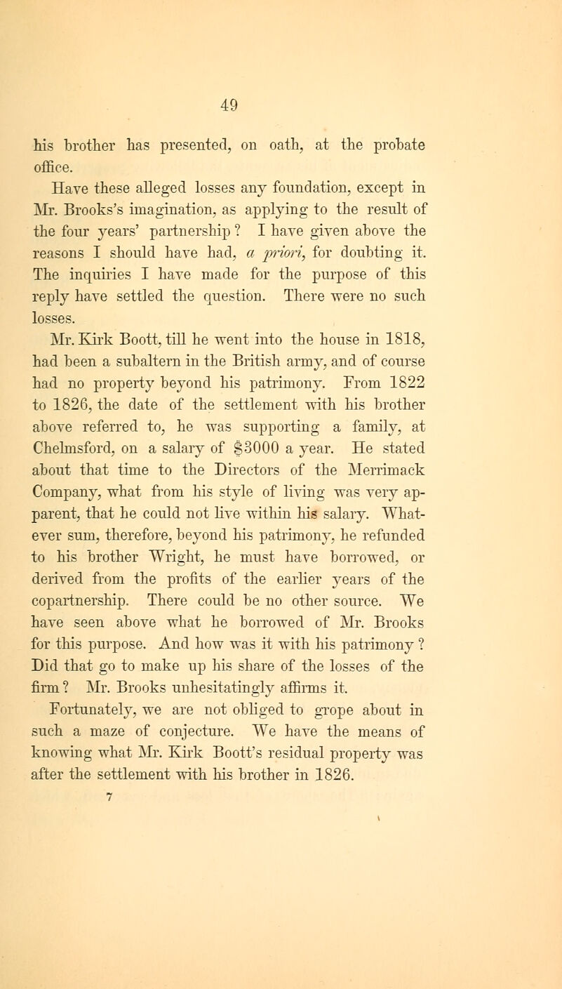 his brother has presented, on oath, at the probate office. Have these alleged losses any foundation, except in Mr. Brooks's imagination, as applying to the result of the four years' partnership ? I have given above the reasons I should have had, a priori, for doubting it. The inquiries I have made for the purpose of this reply have settled the question. There were no such losses. Mr. Kirk Boott, till he went into the house in 1818, had been a subaltern in the British army, and of course had no property beyond his patrimony. From 1822 to 1826, the date of the settlement with his brother above referred to, he was supporting a family, at Chelmsford, on a salary of $3000 a year. He stated about that time to the Directors of the Merrimack Company, what from his style of living was very ap- parent, that he could not live within his salary. What- ever sum, therefore, beyond his patrimony, he refunded to his brother Wright, he must have borrowed, or derived from the profits of the earlier years of the copartnership. There could be no other source. We have seen above what he borrowed of Mr. Brooks for this purpose. And how was it with his patrimony ? Did that go to make up his share of the losses of the firm? Mr. Brooks unhesitatingly affirms it. Fortunately, we are not obliged to grope about in such a maze of conjecture. We have the means of knowing what Mr. Kirk Boott's residual property was after the settlement with his brother in 1826.