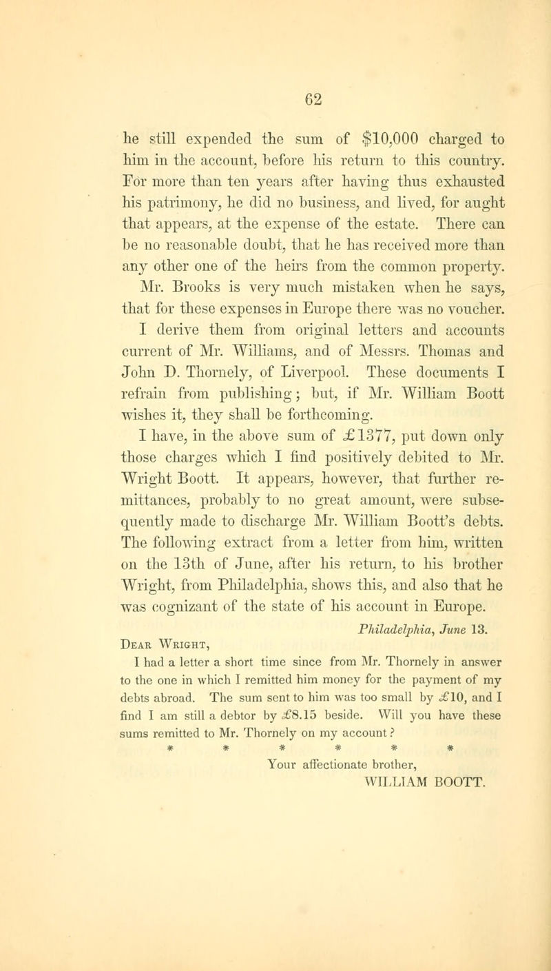 he still expended the sum of $10,000 charged to him in the account, before his return to this country. For more than ten years after having thus exhausted his patrimony, he did no business, and lived, for aught that appears, at the expense of the estate. There can be no reasonable doubt, that he has received more than any other one of the hens from the common property. Mr. Brooks is very much mistaken when he says, that for these expenses in Europe there was no voucher. I derive them from original letters and accounts current of Mr. Williams, and of Messrs. Thomas and John D. Thornely, of Liverpool. These documents I refrain from publishing; but, if Mr. William Boott wishes it, they shall be forthcoming. I have, in the above sum of .£1377, put down only those charges which I find positively debited to Mr. Wright Boott. It appears, however, that further re- mittances, probably to no great amount, were subse- quently made to discharge Mr. William Boott's debts. The following extract from a letter from him, written on the 13th of June, after his return, to his brother Wright, from Philadelphia, shows this, and also that he was cognizant of the state of his account in Europe. Philadelphia, June 13. Dear Wright, I had a letter a short time since from Mr. Thornely in answer to the one in which I remitted him money for the payment of my debts abroad. The sum sent to him was too small by .£10, and I find I am still a debtor by <£8.15 beside. Will you have these sums remitted to Mr. Thornely on my account ? Your affectionate brother, WILLIAM BOOTT.