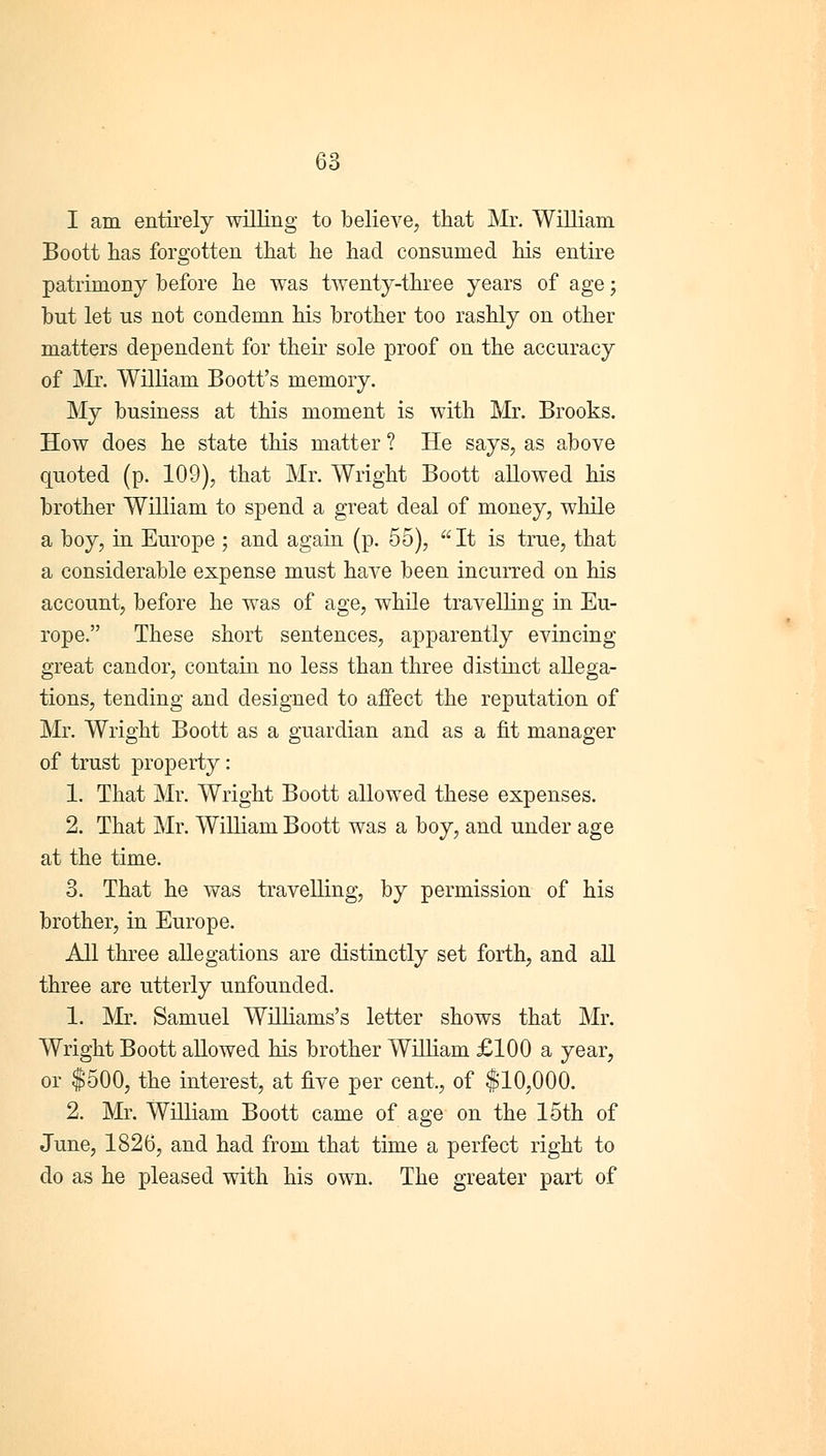 I am entirely willing to believe, that Mr. William Boott has forgotten that he had consumed his entire patrimony before he was twenty-three years of age; but let us not condemn his brother too rashly on other matters dependent for their sole proof on the accuracy of Mr. William Boott's memory. My business at this moment is with Mr. Brooks. How does he state this matter ? He says, as above quoted (p. 109), that Mr. Wright Boott allowed his brother William to spend a great deal of money, while a boy, in Europe ; and again (p. 55), It is true, that a considerable expense must have been incurred on his account, before he was of age, while travelling in Eu- rope. These short sentences, apparently evincing great candor, contain no less than three distinct allega- tions, tending and designed to affect the reputation of Mr. Wright Boott as a guardian and as a fit manager of trust property: 1. That Mr. Wright Boott allowed these expenses. 2. That Mr. William Boott was a boy, and under age at the time. 3. That he was travelling, by permission of his brother, in Europe. All three allegations are distinctly set forth, and all three are utterly unfounded. 1. Mr. Samuel Williams's letter shows that Mr. Wright Boott allowed his brother William £100 a year, or $500, the interest, at five per cent., of $10,000. 2. Mr. William Boott came of age on the 15th of June, 1826, and had from that time a perfect right to do as he pleased with his own. The greater part of