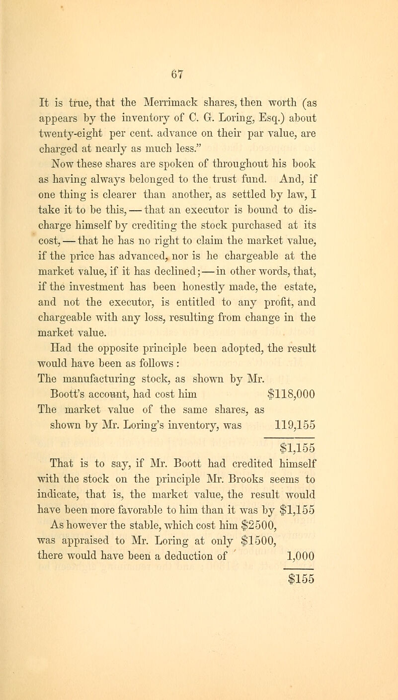 It is true, that the Merrimack shares, then worth (as appears by the inventory of C. G. Loring, Esq.) about twenty-eight per cent, advance on their par value, are charged at nearly as much less. Now these shares are spoken of throughout his book as having always belonged to the trust fund. And, if one thing is clearer than another, as settled by law, I take it to be this, — that an executor is bound to dis- charge himself by crediting the stock purchased at its cost, — that he has no right to claim the market value, if the price has advanced, nor is he chargeable at the market value, if it has declined;—in other words, that, if the investment has been honestly made, the estate, and not the executor, is entitled to any profit, and chargeable with any loss, resulting from change in the market value. Had the opposite principle been adopted, the result would have been as follows : The manufacturing stock, as shown by Mr. Boott's account, had cost him $118,000 The market value of the same shares, as shown by Mr. Loring's inventory, was 119,155 $1,155 That is to say, if Mr. Boott had credited himself with the stock on the principle Mr. Brooks seems to indicate, that is, the market value, the result would have been more favorable to him than it was by $1,155 As however the stable, which cost him $2500, was appraised to Mr. Loring at only $1500, there would have been a deduction of 1,000 $155