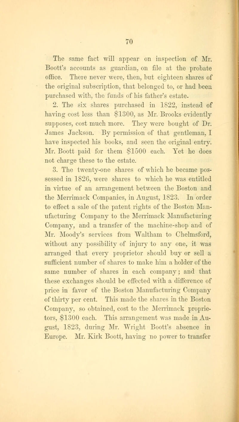 ■o The same fact will appear on inspection of Mr. Boott's accounts as guardian, on file at the probate office. There never were, then, but eighteen shares of the original subscription, that belonged to, or had been purchased with, the funds of his father's estate. 2. The six shares purchased in 1822, instead of having cost less than $1300, as Mr. Brooks evidently supposes, cost much more. They were bought of Dr. James Jackson. By permission of that gentleman, I have inspected his books, and seen the original entry. Mr. Boott paid for them $1500 each. Yet he does not charge these to the estate. 3. The twenty-one shares of which he became pos- sessed in 1826, were shares to which he was entitled in virtue of an arrangement between the Boston and the Merrimack Companies, in August, 1823. In order to effect a sale of the patent rights of the Boston Man- ufacturing Company to the Merrimack Manufacturing Company, and a transfer of the machine-shop and of Mr. Moody's services from Waltham to Chelmsford, without any possibility of injury to any one, it was arranged that every proprietor should buy or sell a sufficient number of shares to make him a holder of the same number of shares in each company; and that these exchanges should be effected with a difference of price in favor of the Boston Manufacturing Company of thirty per cent. This made the shares in the Boston Company, so obtained, cost to the Merrimack proprie- tors, $1300 each. This arrangement was made in Au- gust, 1823, during Mr. Wright Boott's absence in Europe. Mr. Kirk Boott, having no power to transfer