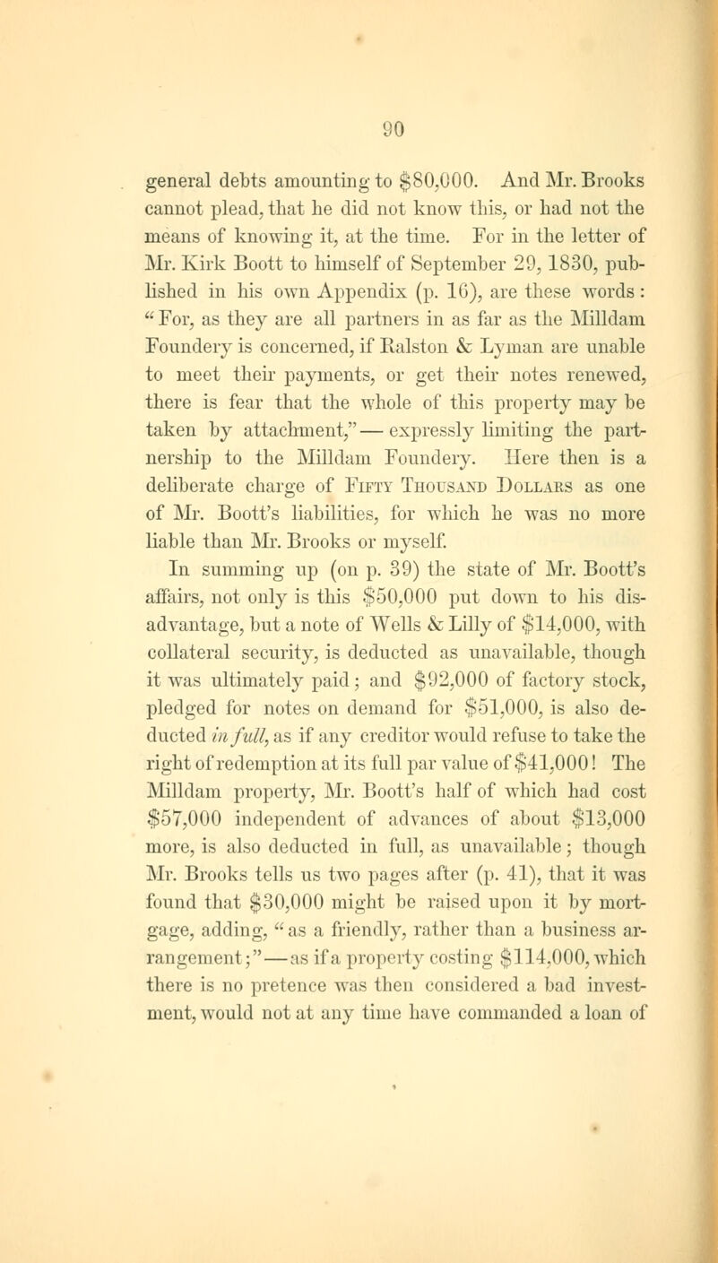 general debts amounting to $80,000. And Mr. Brooks cannot plead, that lie did not know this, or had not the means of knowing it, at the time. For in the letter of Mr. Kirk Boott to himself of September 29,1830, pub- lished in his own Appendix (p. 16), are these words:  For, as they are all partners in as far as the Milldam Foundery is concerned, if Ralston & Lyman are unable to meet their pajinents, or get their notes renewed, there is fear that the whole of this property may be taken by attachment,—expressly limiting the part- nership to the Milldam Foundery. Here then is a deliberate charge of Fifty Thousand Dollars as one of Mr. Boott's liabilities, for which he was no more liable than Mr. Brooks or myself. In summing up (on p. 39) the state of Mr. Boott's affairs, not only is this $50,000 put down to his dis- advantage, but a note of Wells & Lilly of $14,000, with collateral security, is deducted as unavailable, though it was ultimately paid; and $92,000 of factory stock, pledged for notes on demand for $51,000, is also de- ducted in full, as if any creditor would refuse to take the right of redemption at its full par value of $41,000! The Milldam property, Mr. Boott's half of which had cost $57,000 independent of advances of about $13,000 more, is also deducted in full, as unavailable; though Mr. Brooks tells us two pages after (p. 41), that it was found that $30,000 might be raised upon it by raort- gage, adding,  as a friendly, rather than a business ar- rangement;— as if a property costing $114,000, which there is no pretence was then considered a bad investr ment, would not at any time have commanded a loan of