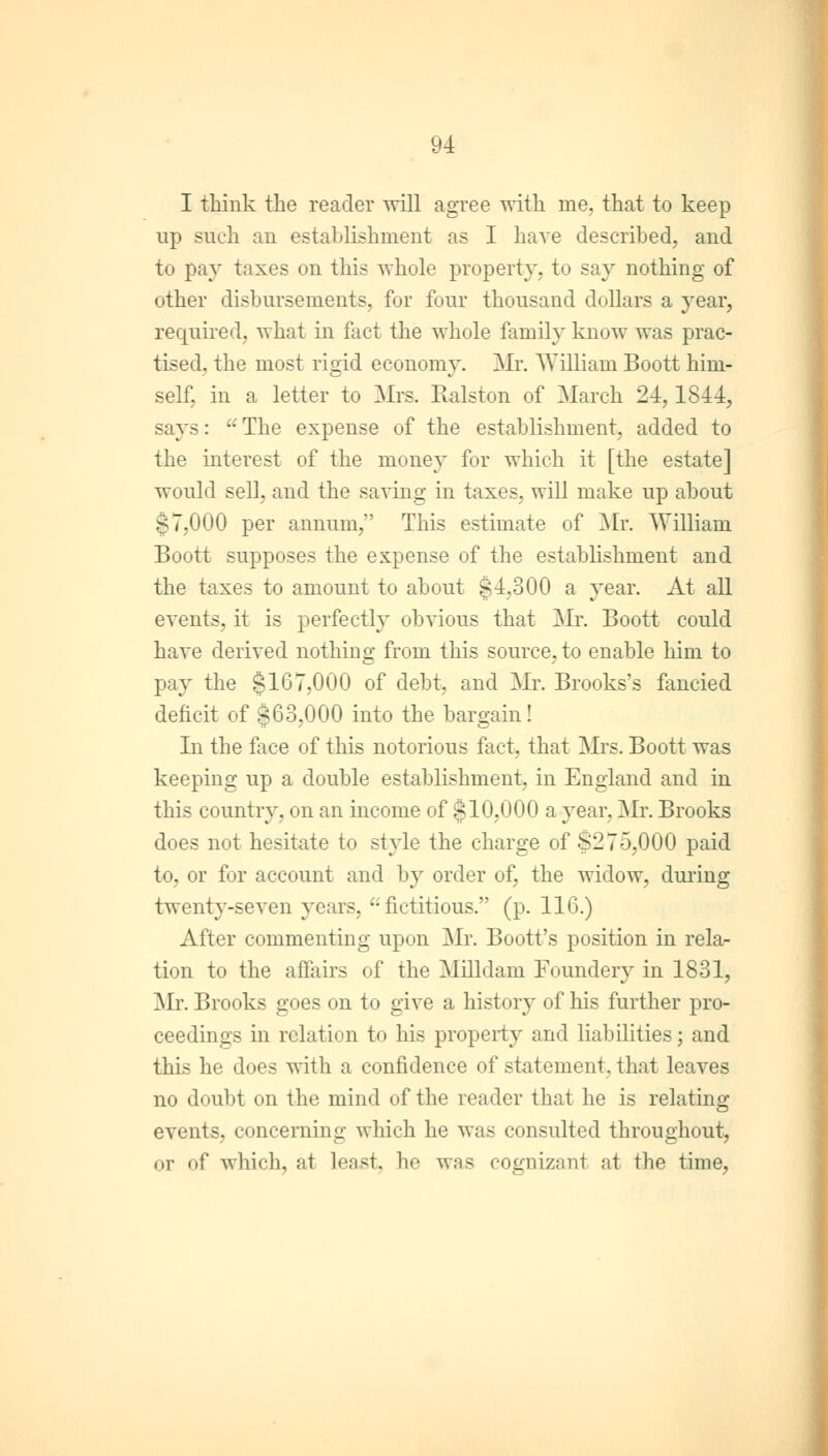 I think the reader will agree with me, that to keep up such an establishment as I have described, and to pay taxes on this whole property, to say nothing of other disbursements, for four thousand dollars a }rear, required, what in fact the whole family know was prac- tised, the most rigid economy. Mr. William Boott him- self, in a letter to Mrs. Ralston of March 24,1844, says:  The expense of the establishment, added to the interest of the money for which it [the estate] would sell, and the saving in taxes, will make up about 17.000 per annum, This estimate of Mr. William Boott supposes the expense of the establishment and the taxes to amount to about $4,300 a year. At all events, it is perfectly obvious that Mr. Boott could have derived nothing from this source, to enable him to pay the $167,000 of debt, and Mr. Brooks's fancied deficit of s63,000 into the bargain! In the face of this notorious fact, that Mrs. Boott was keeping up a double establishment, in England and in this country, on an income of §10,000 a year. Mr. Brooks does not hesitate to style the charge of $275,000 paid to, or for account and by order of, the widow, during twent}T-seven years, °: fictitious. (p. 116.) After commenting upon Mr. Boott's position in rela- tion to the affairs of the Milldam Foundery in 1831, Mr. Brooks goes on to give a history of his further pro- ceedings in relation to his property and liabilities; and this he does with a confidence of statement, that leaves no doubt on the mind of the reader that he is relating events, concerning which he was consulted throughout, or of which, at least, he was cognizant at the time,