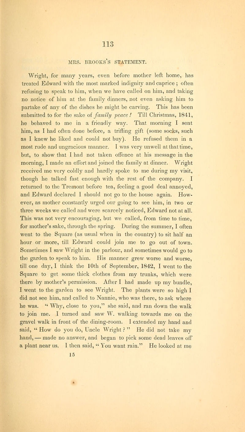 MRS. BROOKS S STATEMENT. Wright, for many years, even before mother left home, has treated Edward with the most marked indignity and caprice ; often refusing to speak to him, when we have called on him, and taking no notice of him at the family dinners, not even asking him to partake of any of the dishes he might be carving. This has been submitted to for the sake of family peace! Till Christmas, 1841, he behaved to me in a friendly way. That morning I sent him, as I had often done before, a trifling gift (some socks, such as I knew he liked and could not buy). He refused them in a most rude and ungracious manner. I was very unwell at that time, but, to show that I had not taken offence at his message in the morning, I made an effort and joined the family at dinner. Wright received me very coldly and hardly spoke to me during my visit, though he talked fast enough with the rest of the company. I returned to the Tremont before tea, feeling a good deal annoyed, and Edward declared I should not go to the house again. How- ever, as mother constantly urged our going to see him, in two or three weeks we called and were scarcely noticed, Edward not at all. This was not very encouraging, but we called, from time to time, for mother's sake, through the spring. During the summer, I often went to the Square (as usual when in the country) to sit half an hour or more, till Edward could join me to go out of town. Sometimes I saw Wright in the parlour, and sometimes would go to the garden to speak to him. His manner grew worse and worse, till one day, I think the 10th of September, 1842, I went to the Square to get some thick clothes from my trunks, which were there by mother's permission. After I had made up my bundle, I went to the garden to see Wright. The plants were so high I did not see him, and called to Nannie, who was there, to ask where he was.  Why, close to you, she said, and ran down the walk to join me. I turned and saw W. walking towards me on the gravel walk in front of the dining-room. I extended my hand and said,  How do you do, Uncle Wright ?  He did not take my hand, — made no answer, and began to pick some dead leaves off a plant near us. I then said,  You want rain. He looked at me 15